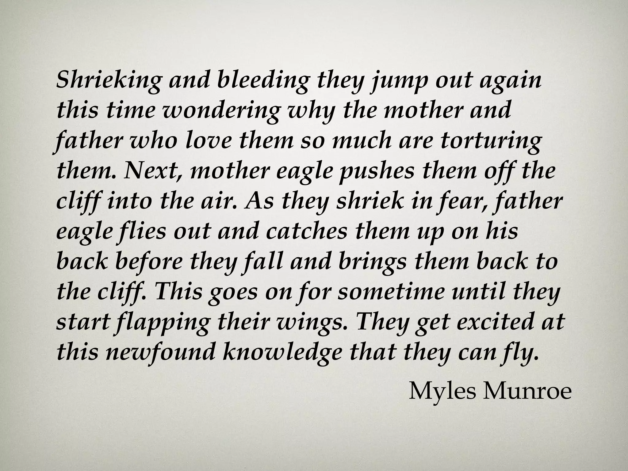 Shrieking and bleeding they jump out again
this time wondering why the mother and
father who love them so much are torturing
them. Next, mother eagle pushes them off the
cliff into the air. As they shriek in fear, father
eagle flies out and catches them up on his
back before they fall and brings them back to
the cliff. This goes on for sometime until they
start flapping their wings. They get excited at
this newfound knowledge that they can fly.
Myles Munroe
 
