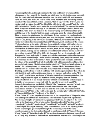 run among the hills, as they give drink to the wild and lonely creatures of the
wilderness, as they nourish the boughs, on which sing the birds, the grass, on which
feed the cattle, the herb, the corn, the olive tree, the vine, which fill man's mouth,
cheer his heart, and make his face to shine. Then he skims with bold wing all lofty
objectsâ€”the trees of the Lord on Lebanon, "full of sap, "â€”the fir trees, and the
storks which are upon themâ€”the high hills, with their wild goatsâ€”and the rocks
with their conics. Then he soars up to the heavenly bodiesâ€”the sun and the moon.
Then he spreads abroad his wings in the darkness of the night, which "hideth not
from Him, "and hears the beasts of the forest creeping abroad to seek their prey,
and the roar of the lions to God for meat, coming up upon the wings of midnight.
Then as he sees the shades and the wild beasts fleeing together, in emulous haste,
from the presence of the morning sun, and man, strong and calm in its light as in the
smile of God, hieing to his labour, he exclaims, "O Lord, how manifold are thy
works! in wisdom hast thou made them all!" He casts, next, one look at the oceanâ
€”a look glancing at the ships which go there, at the leviathan which plays there;
and then piercing down to the innumerable creatures, small and great, which are
found below its unlifted veil of waters. He sees, then, all the beings, peopling alike
earth and sea, waiting for life and food around the table of their Divine Masterâ€”
nor waiting in vainâ€”till, lo! he hides his face, and they are troubled, die, and
disappear in chaos and night. A gleam, next, of the great resurrection of nature and
of man comes across his eye. "Thou sendest forth thy Spirit, they are created, and
thou renewest the face of the earth." But a greater truth still succeeds, and forms
the climax of the psalmâ€”(a truth Humboldt, with all his admiration of it, notices
not, and which gives a Christian tone to the whole) â€”"The Lord shall rejoice in his
works." He contemplates a yet more perfect Cosmos. He is "to consume Sinners"
and sin "out of" this fair universe: and then, when man is wholly worthy of his
dwelling, shall God say of both it and him, with a yet deeper emphasis than when he
said it at first, and smiling at the same time a yet warmer and softer smile, "It is
very good." And with an ascription of blessing to the Lord does the poet close this
almost angelic descant upon the works of nature, the glory of God, and the
prospects of man. It is not merely the unity of the Cosmos that he had displayed in
it, but its progression, as connected with the parallel progress of manâ€”its
thorough dependence on one Infinite Mindâ€”the "increasing purpose" which runs
along itâ€”and its final purification, when it shall blossom into "the bright
consummate flower" of the new heavens and the new earth, "wherein dwelleth
righteousness; "â€”this is the real burden and the peculiar glory of the 104th Psalm.
â€”George Gilfillan, in "The Bards of the Bible".
Whole Psalm. â€”It is a singular circumstance in the composition of this psalm, that
each of the parts of the First Semichorus, after the first, begins with a participle.
And these participles are accusatives, agreeing with hwhy, the object of the verb
ygdb, at the beginning of the whole psalm. Bless the Jehovahâ€”putting on â€”
extendingâ€”layingâ€”constitutingâ€”travellingâ€”makingâ€” settingâ€”sendingâ
€”wateringâ€”makingâ€”making. Thus, this transitive verb, in the opening of the
psalm, extending its government through the successive parts of the same
semichorus, except the last, unites them all in one long period. â€”Samuel Horsley.
Whole Psalm. â€”As to the details, â€”the sections intervening between verses 2 and
31, â€”they may be read as a meditation upon creation and the first "ordering of the
 