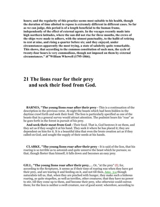 hours; and the regularity of this practice seems most suitable to his health, though
the duration of time allotted to repose is extremely different in different cases. So far
as we can judge, this period is of a length beneficial to the human frame,
independently of the effect of external agents. In the voyages recently made into
high northern latitudes, where the sun did not rise for three months, the crews of
the ships were made to adhere, with the utmost punctuality, to the hallit of retiring
to rest at nine, and rising a quarter before six; and they enjoyed, under
circumstances apparently the most trying, a state of salubrity quite remarkable.
This shows, that according to the common constitution of such men, the cycle of
twenty-four hours is very commodious, though not imposed on them by external
circumstances." ‫”€ג‬William Whewell (1795-1866).
21 The lions roar for their prey
and seek their food from God.
BAR ES, "The young lions roar after their prey - This is a continuation of the
description in the previous verse. At night the beasts which had been hidden in the
daytime crawl forth and seek their food. The lion is particularly specified as one of the
beasts that in a general survey would attract attention. The psalmist hears his “roar” as
he goes forth in the forest in pursuit of his prey.
And seek their meat from God - Their food. That is, God bestows it on them, and
they act as if they sought it at his hand. They seek it where he has placed it; they are
dependent on him for it. It is a beautiful idea that even the brute creation act as if they
called on God, and sought the supply of their needs at his hands.
CLARKE, "The young lions roar after their prey - It is said of the lion, that his
roaring is so terrible as to astonish and quite unnerve the beast which he pursues; so
that, though fleeter than himself, it falls down and becomes an easy prey.
GILL, "The young lions roar after their prey,.... Or, "at the prey" (f); for,
according to the Scriptures, it seems as if their time of roaring was when they have got
their prey, and are tearing it and feeding on it, and not till then, Amo_3:4 though
naturalists tell us, that, when they are pinched with hunger, they make such a hideous
roaring, as quite stupefies, as well as terrifies, other creatures; that they have no power
to stir, till they come up to them, and become their prey, who otherwise could outrun
them; for the lion is neither a swift creature, nor of good scent: wherefore, according to
 