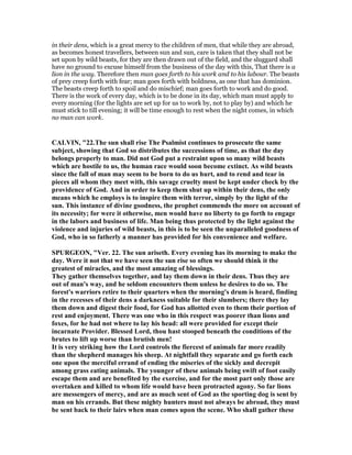 in their dens, which is a great mercy to the children of men, that while they are abroad,
as becomes honest travellers, between sun and sun, care is taken that they shall not be
set upon by wild beasts, for they are then drawn out of the field, and the sluggard shall
have no ground to excuse himself from the business of the day with this, That there is a
lion in the way. Therefore then man goes forth to his work and to his labour. The beasts
of prey creep forth with fear; man goes forth with boldness, as one that has dominion.
The beasts creep forth to spoil and do mischief; man goes forth to work and do good.
There is the work of every day, which is to be done in its day, which man must apply to
every morning (for the lights are set up for us to work by, not to play by) and which he
must stick to till evening; it will be time enough to rest when the night comes, in which
no man can work.
CALVI , "22.The sun shall rise The Psalmist continues to prosecute the same
subject, showing that God so distributes the successions of time, as that the day
belongs properly to man. Did not God put a restraint upon so many wild beasts
which are hostile to us, the human race would soon become extinct. As wild beasts
since the fall of man may seem to be born to do us hurt, and to rend and tear in
pieces all whom they meet with, this savage cruelty must be kept under check by the
providence of God. And in order to keep them shut up within their dens, the only
means which he employs is to inspire them with terror, simply by the light of the
sun. This instance of divine goodness, the prophet commends the more on account of
its necessity; for were it otherwise, men would have no liberty to go forth to engage
in the labors and business of life. Man being thus protected by the light against the
violence and injuries of wild beasts, in this is to be seen the unparalleled goodness of
God, who in so fatherly a manner has provided for his convenience and welfare.
SPURGEO , "Ver. 22. The sun ariseth. Every evening has its morning to make the
day. Were it not that we have seen the sun rise so often we should think it the
greatest of miracles, and the most amazing of blessings.
They gather themselves together, and lay them down in their dens. Thus they are
out of man's way, and he seldom encounters them unless he desires to do so. The
forest's warriors retire to their quarters when the morning's drum is heard, finding
in the recesses of their dens a darkness suitable for their slumbers; there they lay
them down and digest their food, for God has allotted even to them their portion of
rest and enjoyment. There was one who in this respect was poorer than lions and
foxes, for he had not where to lay his head: all were provided for except their
incarnate Provider. Blessed Lord, thou hast stooped beneath the conditions of the
brutes to lift up worse than brutish men!
It is very striking how the Lord controls the fiercest of animals far more readily
than the shepherd manages his sheep. At nightfall they separate and go forth each
one upon the merciful errand of ending the miseries of the sickly and decrepit
among grass eating animals. The younger of these animals being swift of foot easily
escape them and are benefited by the exercise, and for the most part only those are
overtaken and killed to whom life would have been protracted agony. So far lions
are messengers of mercy, and are as much sent of God as the sporting dog is sent by
man on his errands. But these mighty hunters must not always be abroad, they must
be sent back to their lairs when man comes upon the scene. Who shall gather these
 