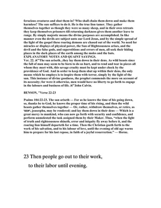 ferocious creatures and shut them in? Who shall chain them down and make them
harmless? The sun suffices to do it. He is the true lion tamer. They gather
themselves together as though they were so many sheep, and in their own retreats
they keep themselves prisoners till returning darkness gives them another leave to
range. By simply majestic means the divine purposes are accomplished. In like
manner even the devils are subject unto our Lord Jesus, and by the simple spread of
the light of the gospel these roaring demons are chased out of the world. o need for
miracles or displays of physical power, the Sun of Righteousness arises, and the
devil and the false gods, and superstitions and errors of men, all seek their hiding
places in the dark places of the earth among the moles and the bats.
EXPLA ATORY OTES A D QUAI T SAYI GS.
Ver. 22. ‫”€ג‬The sun ariseth...they lay them down in their dens. As wild beasts since
the fall of man may seem to be born to do us hurt, and to rend and tear in pieces all
whom they meet with, this savage cruelty must be kept under check by the
providence of God. And in order to keep them shut up within their dens, the only
means which he employs is to inspire them with terror, simply by the light of the
sun. This instance of divine goodness, the prophet commends the more on account of
its necessity; for were it otherwise, men would have no liberty to go forth to engage
in the labours and business of life. ‫”€ג‬John Calvin.
BE SO , "Verse 22-23
Psalms 104:22-23. The sun ariseth — For as he knows the time of his going down,
so, thanks be to God, he knows the proper time of his rising, and then the wild
beasts gather themselves together — Or, rather, withdraw themselves, or retire, as
‫,יאספו‬ jeaseephu, may be rendered; and lay them down in their dens — Which is a
great mercy to mankind, who can now go forth with security and confidence, and
perform unmolested the task assigned them by their Maker. Thus, “when the light
of truth and righteousness shineth, error and iniquity fly away before it, and the
roaring lion himself departeth for a time. Then the Christian goeth forth to the
work of his salvation, and to his labour of love, until the evening of old age warns
him to prepare for his last repose, in faith of a joyful resurrection.” — Horne.
23232323 Then people go out to their work,Then people go out to their work,Then people go out to their work,Then people go out to their work,
to their labor until evening.to their labor until evening.to their labor until evening.to their labor until evening.
 