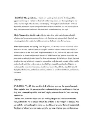 BARNES, "BARNES, "BARNES, "BARNES, "Man goeth forth ...Man goeth forth ...Man goeth forth ...Man goeth forth ... ---- Man is now seen to go forth from his dwelling, and he
appears on the stage to perform his daily toil, until evening comes, and then again he gives way
for the beasts of night. Thus the scene is ever varying - showing how full of animated existence
the earth is; how varied are the occupations of its different inhabitants; and how the varieties of
being are adapted to its own varied condition in the alternations of day and night.
GILL, "GILL, "GILL, "GILL, "Man goeth forth to his workMan goeth forth to his workMan goeth forth to his workMan goeth forth to his work,.... Having taken sleep in the night, being comfortably
refreshed, and his strength recruited; he rises with the rising sun, and goes forth cheerfully and
with intrepidity to his work in the field, or elsewhere, the beasts being fled and gone.
And to his labour until the eveningAnd to his labour until the eveningAnd to his labour until the eveningAnd to his labour until the evening; to till the ground, and do other services and labour, either
of the head or hand; for man is born and designed for labour, and not for sloth and idleness: in
his innocent state he was set to dress the garden and keep it; and, after the fall, his doom was to
get his bread by the sweat of his brow; and he is to work while the day lasts, till the evening and
night come on, when he betakes himself to sleep and rest again. So the believer, though the work
of redemption and salvation is wrought for him, and the work of grace is wrought in him, each by
another hand; yet he has work enough to do, which he is created for, and under obligation to
perform; and in which he is to continue steadfast and immovable, while the day of life lasts, till
the night of death comes, and no man can work; and then he rests from his labours, and his works
follow him.
CALVIN, "CALVIN, "CALVIN, "CALVIN, "
SPURGEON, "Ver.SPURGEON, "Ver.SPURGEON, "Ver.SPURGEON, "Ver. 23232323. Man goeth forth. It is his turn now, and the sunrise has made. Man goeth forth. It is his turn now, and the sunrise has made. Man goeth forth. It is his turn now, and the sunrise has made. Man goeth forth. It is his turn now, and the sunrise has made
things ready for him. His warm couch he forsakes and the comforts of home, to find histhings ready for him. His warm couch he forsakes and the comforts of home, to find histhings ready for him. His warm couch he forsakes and the comforts of home, to find histhings ready for him. His warm couch he forsakes and the comforts of home, to find his
daily food; this work is good for him, both keeping him out of mischief, and exercisingdaily food; this work is good for him, both keeping him out of mischief, and exercisingdaily food; this work is good for him, both keeping him out of mischief, and exercisingdaily food; this work is good for him, both keeping him out of mischief, and exercising
his faculties.his faculties.his faculties.his faculties.
Unto his work and to his labour until the evening. He goes not forth to sport but toUnto his work and to his labour until the evening. He goes not forth to sport but toUnto his work and to his labour until the evening. He goes not forth to sport but toUnto his work and to his labour until the evening. He goes not forth to sport but to
work, not to loiter but to labour; at least, this is the lot of the best part of mankind. Wework, not to loiter but to labour; at least, this is the lot of the best part of mankind. Wework, not to loiter but to labour; at least, this is the lot of the best part of mankind. Wework, not to loiter but to labour; at least, this is the lot of the best part of mankind. We
are made for work and ought to work, and should never grumble that so it is appointed.are made for work and ought to work, and should never grumble that so it is appointed.are made for work and ought to work, and should never grumble that so it is appointed.are made for work and ought to work, and should never grumble that so it is appointed.
The hours of labour, however, ought not to be too long. If labour lasts out the averageThe hours of labour, however, ought not to be too long. If labour lasts out the averageThe hours of labour, however, ought not to be too long. If labour lasts out the averageThe hours of labour, however, ought not to be too long. If labour lasts out the average
 