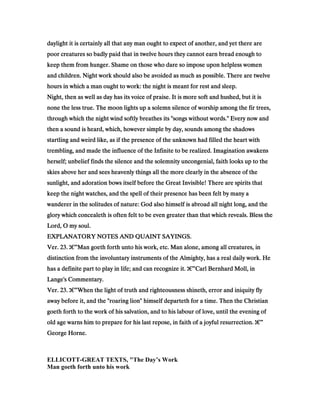 daylight it is certainly all that any man ought to expect of another, and yet there aredaylight it is certainly all that any man ought to expect of another, and yet there aredaylight it is certainly all that any man ought to expect of another, and yet there aredaylight it is certainly all that any man ought to expect of another, and yet there are
poor creatures so badly paid that in twelve hours they cannot earn bread enough topoor creatures so badly paid that in twelve hours they cannot earn bread enough topoor creatures so badly paid that in twelve hours they cannot earn bread enough topoor creatures so badly paid that in twelve hours they cannot earn bread enough to
keep them from hunger. Shame on those who dare so impose upon helpless womenkeep them from hunger. Shame on those who dare so impose upon helpless womenkeep them from hunger. Shame on those who dare so impose upon helpless womenkeep them from hunger. Shame on those who dare so impose upon helpless women
and children. Night work should also be avoided as much as possible. There are twelveand children. Night work should also be avoided as much as possible. There are twelveand children. Night work should also be avoided as much as possible. There are twelveand children. Night work should also be avoided as much as possible. There are twelve
hours in which a man ought to work: the night is meant for rest and sleep.hours in which a man ought to work: the night is meant for rest and sleep.hours in which a man ought to work: the night is meant for rest and sleep.hours in which a man ought to work: the night is meant for rest and sleep.
Night, then as well as day has its voice of praise. It is more soft and hushed, but it isNight, then as well as day has its voice of praise. It is more soft and hushed, but it isNight, then as well as day has its voice of praise. It is more soft and hushed, but it isNight, then as well as day has its voice of praise. It is more soft and hushed, but it is
none the less true. The moon lights up a solemn silence of worship among the fir trees,none the less true. The moon lights up a solemn silence of worship among the fir trees,none the less true. The moon lights up a solemn silence of worship among the fir trees,none the less true. The moon lights up a solemn silence of worship among the fir trees,
through which the night wind softly breathes its "songs without words." Every now andthrough which the night wind softly breathes its "songs without words." Every now andthrough which the night wind softly breathes its "songs without words." Every now andthrough which the night wind softly breathes its "songs without words." Every now and
then a sound is heard, which, however simple by day, sounds among the shadowsthen a sound is heard, which, however simple by day, sounds among the shadowsthen a sound is heard, which, however simple by day, sounds among the shadowsthen a sound is heard, which, however simple by day, sounds among the shadows
startling and weird like, as if the presence of the unknown had filled the heart withstartling and weird like, as if the presence of the unknown had filled the heart withstartling and weird like, as if the presence of the unknown had filled the heart withstartling and weird like, as if the presence of the unknown had filled the heart with
trembling, and made the influence of the Infinite to be realized. Imagination awakenstrembling, and made the influence of the Infinite to be realized. Imagination awakenstrembling, and made the influence of the Infinite to be realized. Imagination awakenstrembling, and made the influence of the Infinite to be realized. Imagination awakens
herself; unbelief finds the silence and the solemnity uncongenial, faith looks up to theherself; unbelief finds the silence and the solemnity uncongenial, faith looks up to theherself; unbelief finds the silence and the solemnity uncongenial, faith looks up to theherself; unbelief finds the silence and the solemnity uncongenial, faith looks up to the
skies above her and sees heavenly things all the more clearly in the absence of theskies above her and sees heavenly things all the more clearly in the absence of theskies above her and sees heavenly things all the more clearly in the absence of theskies above her and sees heavenly things all the more clearly in the absence of the
sunlight, and adoration bows itself before the Great Invisible! There are spirits thatsunlight, and adoration bows itself before the Great Invisible! There are spirits thatsunlight, and adoration bows itself before the Great Invisible! There are spirits thatsunlight, and adoration bows itself before the Great Invisible! There are spirits that
keep the night watches, and the spell of their presence has been felt by many akeep the night watches, and the spell of their presence has been felt by many akeep the night watches, and the spell of their presence has been felt by many akeep the night watches, and the spell of their presence has been felt by many a
wanderer in the solitudes of nature: God also himself is abroad all night long, and thewanderer in the solitudes of nature: God also himself is abroad all night long, and thewanderer in the solitudes of nature: God also himself is abroad all night long, and thewanderer in the solitudes of nature: God also himself is abroad all night long, and the
glory which concealeth is often felt to be even greater than that which reveals. Bless theglory which concealeth is often felt to be even greater than that which reveals. Bless theglory which concealeth is often felt to be even greater than that which reveals. Bless theglory which concealeth is often felt to be even greater than that which reveals. Bless the
Lord, O my soul.Lord, O my soul.Lord, O my soul.Lord, O my soul.
EXPLANATORY NOTES AND QUAINT SAYINGS.EXPLANATORY NOTES AND QUAINT SAYINGS.EXPLANATORY NOTES AND QUAINT SAYINGS.EXPLANATORY NOTES AND QUAINT SAYINGS.
Ver.Ver.Ver.Ver. 23232323.... ‫ג‬‫ג‬‫ג‬‫ג‬€€€€”Man goeth forth unto his work, etc. Man alone, among all creatures, inMan goeth forth unto his work, etc. Man alone, among all creatures, inMan goeth forth unto his work, etc. Man alone, among all creatures, inMan goeth forth unto his work, etc. Man alone, among all creatures, in
distinction from the involuntary instruments of the Almighty, has a real daily work. Hedistinction from the involuntary instruments of the Almighty, has a real daily work. Hedistinction from the involuntary instruments of the Almighty, has a real daily work. Hedistinction from the involuntary instruments of the Almighty, has a real daily work. He
has a definite part to play in life; and can recognize it.has a definite part to play in life; and can recognize it.has a definite part to play in life; and can recognize it.has a definite part to play in life; and can recognize it. ‫ג‬‫ג‬‫ג‬‫ג‬€€€€”Carl Bernhard Moll, inCarl Bernhard Moll, inCarl Bernhard Moll, inCarl Bernhard Moll, in
Lange's Commentary.Lange's Commentary.Lange's Commentary.Lange's Commentary.
Ver.Ver.Ver.Ver. 23232323.... ‫ג‬‫ג‬‫ג‬‫ג‬€€€€”When the light of truth and righteousness shineth, error and iniquity flyWhen the light of truth and righteousness shineth, error and iniquity flyWhen the light of truth and righteousness shineth, error and iniquity flyWhen the light of truth and righteousness shineth, error and iniquity fly
away before it, and the "roaring lion" himself departeth for a time. Then the Christianaway before it, and the "roaring lion" himself departeth for a time. Then the Christianaway before it, and the "roaring lion" himself departeth for a time. Then the Christianaway before it, and the "roaring lion" himself departeth for a time. Then the Christian
goeth forth to the work of his salvation, and to his labour of love, until the evening ofgoeth forth to the work of his salvation, and to his labour of love, until the evening ofgoeth forth to the work of his salvation, and to his labour of love, until the evening ofgoeth forth to the work of his salvation, and to his labour of love, until the evening of
old age warns him to prepare for his last repose, in faith of a joyful resurrection.old age warns him to prepare for his last repose, in faith of a joyful resurrection.old age warns him to prepare for his last repose, in faith of a joyful resurrection.old age warns him to prepare for his last repose, in faith of a joyful resurrection. ‫ג‬‫ג‬‫ג‬‫ג‬€€€€”
George Horne.George Horne.George Horne.George Horne.
ELLICOTT-GREAT TEXTS, "The Day’s Work
Man goeth forth unto his work
 