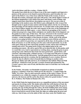 And to his labour until the evening.—Psalms 104:23.
The psalm from which the text is taken is one of the most complete and impressive
pictures of the universe to be found in ancient literature, and it breathes the very
spirit of the Hebrew race. It has been called the Psalm of the Cosmos. It moves
through all creation, and begins and ends with praise. Like all the highest reaches of
the human imagination, it lays hold of the inner and deeper truth of things, and
suggests much more than literary description can convey. He was not a man of
knowledge in the modern sense, this Hebrew poet, although the wide sweep of his
thought seems to speak of some contact with foreign culture; but he was at home in
that knowledge of God which is Eternal Life. o careful reader of the psalm will fail
to see that it follows mainly the order and sequence of the story of the beginnings of
things with which our Bible opens—a story which in its groupings of the creative
action into progressive stages dimly anticipates our modern idea of development: yet
the psalm is no mere copy of that story. The story of Genesis is the record of a past
and finished creation: the psalm is a picture of a continuous, ever-proceeding
creation—a kind of prophecy of the genesis of science. All the work of the ancient
record we see going on before our eyes: the wondrous week of Divine activity is
every week, and its six great days are repeated in all the days. In the psalm, as in the
Book of Genesis, we see life moving on in the same ordered and stately way to the
same goal; rising up in slow and steady grandeur to man, and in man reaching its
summit and crown. The going forth of man is the highest point in the vast,
ascending movement—the end or goal of life on its material side. In this psalm, until
we reach this verse, God is represented as working alone, causing the grass to grow
and giving to the wild beasts their food; but man goeth forth—goeth forth a self-
conscious, self-acting being, a distinct person, a sovereign soul with power to shape
the course of his own life and activity. And this going forth of man is not only the
summing-up and end of a creation, but the beginning of a new creation. However
closely he may be allied to what is beneath him, he belongs to another order.
Because he thinks and wills and loves, he is kindred to the Infinite Mind and Will
and Heart—kindred to God; not only a creature formed and sustained by the
Creator’s power, but a son of God, and therefore more to God than vast worlds and
blazing suns.
In the Psalms, Alexander von Humboldt recognized an epitome of scientific
progress, a summary of the laws which govern the universe. “A single Psalm, the
104th,” he writes, “may be said to present a picture of the entire Cosmos. We are
astonished to see, within the compass of a poem of such small dimension, the
universe, the heavens and the earth, thus drawn with a few grand strokes.”1 [ ote:
R. E. Prothero, The Psalms in Human Life, 315.]
In the 104th Psalm the inspired poet gives us a magnificent picture of the movement
and march of a living world. The clouds roll on like the swift chariots of God; the
winds are winged creatures; the springs of water run among the hills; the grass is
growing, the sap circling through the cedars, the birds building their nests among
the branches; the moon keeps her seasons; the sun rises and sets, the beasts of the
forest creep forth in search of their food; the ships are sailing upon the great and
wide sea. And of man, set in the midst of this vast, busy scene, the Psalmist says,
 