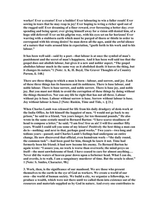 worker! Ever a creator! Ever a builder! Ever labouring to win a fuller result! Ever
sowing in tears that he may reap in joy! Ever hoping to wring a richer spoil out of
the rugged soil! Ever dreaming of a finer reward, ever foreseeing a better day; ever
spending and being spent; ever giving himself away for a vision still denied him, of a
hope still deferred! Ever on his pilgrim way, with his eyes set on far horizons! Ever
warring with a stubborn earth which must be purged of thorn or thistle in order to
correspond with his strong desire! So man down all the ages, amid the awful silence
of a nature that waits around him in expectation, “goeth forth to his work and to his
labour.”
It has been well said—said by a poet—that labour is at once the symbol of man’s
punishment and the secret of man’s happiness. And it has been well said too that the
gospel does not abolish labour, but gives it a new and nobler aspect. “The gospel
abolishes labour much in the same way as it abolished death: it leaves the thing, but
it changes its nature.”1 [ ote: A. K. H. Boyd, The Graver Thoughts of a Country
Parson, ii. 148.]
There are three things to which a man is born—labour, and sorrow, and joy. Each
of these three things has its baseness and its nobleness. There is base labour, and
noble labour. There is base sorrow, and noble sorrow. There is base joy, and noble
joy. But you must not think to avoid the corruption of these things by doing without
the things themselves. or can any life be right that has not all three. Labour
without joy is base. Labour without sorrow is base. Sorrow without labour is base.
Joy without labour is base.2 [ ote: Ruskin, Time and Tide, v. § 21.]
When Charles Lamb was released for life from his daily drudgery of desk-work at
the India Office, he felt himself the happiest of men. “I would not go back to my
prison,” he said to a friend, “ten years longer, for ten thousand pounds.” He also
wrote in the same ecstatic mood to Bernard Barton: “I have scarce steadiness of
head to compose a letter,” he said; “I am free! free as air! I will live another fifty
years. Would I could sell you some of my leisure! Positively the best thing a man can
do is—nothing; and next to that, perhaps good works.” Two years—two long and
tedious years—passed; and Charles Lamb’s feelings had undergone an entire
change. He now discovered that official, even humdrum work—“the daily round,
the common task”—had been good for him, though he knew it not. Time had
formerly been his friend; it had now become his enemy. To Bernard Barton he
again wrote: “I assure you, no work is worse than overwork; the mind preys on
itself—the most unwholesome of food. I have ceased to care for almost anything.…
ever did the waters of heaven pour down upon a forlorner head. What I can do,
and overdo, is to walk. I am a sanguinary murderer of time. But the oracle is silent.”
1 [ ote: S. Smiles, Character, 98.]
3. Work, then, is the significance of our manhood. We are those who present
themselves to the earth in the eye of God as workers. We create a world of our
own—the world of human society. We build a city, we organize a fellowship, we
produce a wealth, which were not there until we called them into existence out of the
resources and materials supplied us by God in nature. And every one contributes to
 