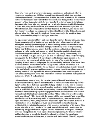 this work, every one is a worker, who spends a continuous and rational effort in
creating, or sustaining, or fulfilling, or enriching, the social fabric that man has
fashioned for himself. All who contribute by head, or hand, or heart, to the common
endeavour have found and verified their manhood; they have justified themselves as
members of that humanity which for ever goes forth to its work and to its labour.
And, reversely, those who play no such part at all, who have no intelligible function
to fulfil, who bring no contribution, who have discovered no rational purpose for
which to labour, and no special use for their heads or their hands, and no end that
they can serve, and can see no reason why they should not be idle if they choose, and
leisured when they like, and live to please themselves—such, the workless, have
failed their manhood; they have betrayed humanity.
On a passenger ship the officers and crew keep the watches day and night, and busy
themselves continually with the working and the safety of the vessel; while the
passengers, looking upon the voyage as a mere holiday, amuse themselves on deck
by day, and lie down in their berths at night, without any sense of responsibility.
But on board ship every one knows that the positions and relations of passengers
and crew are of a special and temporary kind, due to the specialization of social
function through the division of labour, and that they justify themselves by that
very fact. When Jack gets ashore, it is his turn for a holiday; while yonder lounging
passenger in the deck-chair will have to put on his harness again as soon as the
vessel reaches port, and work all the harder because of the respite he is now
enjoying. What is natural and proper, for the time being, on board of an ocean liner
is neither natural nor tolerable on the voyage of life. Here all are sharers in a
common duty and responsibility. o one has any prescriptive right to enter himself
in the ship’s books as a mere cabin-passenger. In some capacity or other every one is
morally bound to take a part in the working of the vessel; and, from the point of
view of social obligation, those who refuse to do so are no better than malingerers or
mutineers.1 [ ote: J. C. Lambert.]
Indolence is one name of many for the abstraction of Francis’s mind and the
inactivities of his body. He was not of the stuff to “break ice in his basin by candle-
light,” and no doves fluttered against his lodging window to wake him in summer,
but he was not indolent in the struggle against indolence. ot a lifetime of mornings
spent in bed killed the desire to be up and doing. In the trembling hand of his last
months he wrote out in big capitals on pages torn from exercise-books such texts as
were calculated to frighten him into his clothes. “Thou wilt not lie a-bed when the
last trump blows”; “Thy sleep with the worms will be long enough,” and so on. They
were ineffectual. His was a long series of broken trysts—trysts with the sunrise,
trysts with Sunday Mass, obligatory but impossible; trysts with friends. Whether it
was indolence or, as he explained it, an unsurmountable series of detaining
accidents, it is certain that he, captain of his soul, was not captain of his hours. They
played him false at every stroke of the clock, mutinied with such cunning that he
would keep an appointment in all good faith six hours after it was past. Dismayed,
he would emerge from his room upon a household preparing for dinner, when he
had lain listening to sounds he thought betokened breakfast. He was always
behindhand with punctual eve, and in trouble with strict noon.1 [ ote: E. Meynell,
 