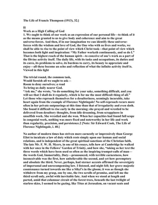 The Life of Francis Thompson (1913), 32.]
II
Work as a High Calling of God
1. We ought to think of our work as an expression of our personal life—to think of it
as the means granted to us to give body and coherence and aim to the great
universe-forces. And then, if in our imagination we can identify these universe-
forces with the wisdom and love of God, the One who with us lives and works, we
shall be able to rise to the point of view which Christ took—that point of view which
becomes both light and inspiration: “My Father worketh continuously, and so do I.”
That is the highest reach of the human spirit—to conceive of one’s work as a part of
the Divine activity itself. The daily life, with its tasks and occupations, its duties and
its cares, its problems to solve, its burdens to carry, its beauty to appreciate and
enjoy—all these become an echo and reflection of what the infinite activity itself is.
Viewed in this light
The trivial round, the common task,
Would furnish all we ought to ask—
Room to deny ourselves; a road
To bring us daily nearer God.
“Ask me,” she wrote, “to do something for your sake, something difficult, and you
will see that I shall do it regularly, which is for me the most difficult thing of all.”
Let those who reproach themselves for a desultoriness, seemingly incurable, take
heart again from the example of Florence ightingale! o self-reproach recurs more
often in her private outpourings at this time than that of irregularity and even sloth.
She found it difficult to rise early in the morning; she prayed and wrestled to be
delivered from desultory thoughts, from idle dreaming, from scrappiness in
unselfish work. She wrestled and she won. When her capacities had found full scope
in congenial work, nothing was more fixed and noteworthy in her life and work
than regularity, precision, and persistence.2 [ ote: Sir Edward Cook, The Life of
Florence ightingale, i. 40.]
o author of modern times has striven more earnestly or impressively than George
Eliot to inculcate a law of duty which rests simply upon our human and social
relations, and is independent of the great spiritual sanctions of the Christian faith.
The late Mr. F. W. H. Myers, in one of his essays, tells how at Cambridge he walked
with her once in the Fellows’ Garden of Trinity, and how she, “taking as her text the
three words which have been used so often as the inspiring trumpet-calls of man—
the words God, Immortality, Duty—pronounced, with terrible earnestness, how
inconceivable was the first, how unbelievable the second, and yet how peremptory
and absolute the third. ever, perhaps, had sterner accents affirmed the sovereignty
of impersonal and unrecompensing law. I listened, and night fell; her grave majestic
countenance turned towards me like a Sibyl’s in the gloom; it was as though she
withdrew from my grasp, one by one, the two scrolls of promise, and left me the
third scroll only, awful with inevitable fate. And when we stood at length and
parted, amid that columnar circuit of the forest trees, beneath the last twilight of
starless skies, I seemed to be gazing, like Titus at Jerusalem, on vacant seats and
 