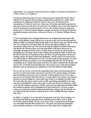 empty halls—on a sanctuary with no Presence to hallow it, and heaven left lonely of
a God.1 [ ote: J. C. Lambert.]
Carlyle preached the gospel of work as the panacea for human ills. But he did so
with the air of a parent who is mixing a disagreeable medicine for a child, and is
insisting on its wholesome effects in order to take away attention from its
nauseousness. To Morris work was a sheer joy. It has been said that he picked out
only those forms of work that were attractive. It would be truer to say that whatever
work he undertook he made attractive. It was a joy to him, because he imported
beauty into it. When his spirits flagged, it meant, not that he was tired, but that his
insatiable energies cried out for even more.2 [ ote: A. G. Rickett, William Morris,
24.]
2. Work and labour have changed indeed since the Psalmist pictured man in the
fields, on the hillside, rising with the sun, to go out to his work on the soil until the
fading twilight sent him peacefully home again. ow labour stays not with the dying
day. o evening sets in its quiet limit. On and on through the night its vast
mechanism clangs and roars. On and on through the night the loaded trains groan
and shriek; the furnaces blaze on in the deep holds of the liners that press on
untiringly through the black waters. Labour means no longer the slow pacing of
ploughing oxen, the long watch of the creeping sheep along the folds. It means now
the storm and stress of tumultuous cities, the haste of quivering looms, the heat of
rushing wheels, the shout of hurrying multitudes, and the rush of crowded streets.
Yes! But all this is still humanity at work. It is man achieving his purpose. It is man
fulfilling his Divine prerogative. It is man building himself a city. By his labour,
tremendous in its volume and energy and force, he comes to himself. He discloses his
powers. He reveals his elemental character. He creates a new world. He proclaims
himself a man, he discharges his obligations to God. He fulfils his high calling.
Woe to us if we let our work lose the inspiration that comes from knowing that we
do it for our Heavenly Father and not for ourselves! We stand in danger of letting
that knowledge go, because work so absorbs us and enchains us by its own sheer
power; but yet we know that that slavery to work which we are aware is growing in
ourselves is not the highest or most noble type of life as we behold it in other men.
We know that the man to whom work is really sanctifying and helpful is the man
who has God behind his work; who is able to retire out of the fret and hurry of his
work into the calmness and peace of Deity, and come out again into his labour full of
the exalted certainties of the redemption of Christ and the love of God: to make
work sweet and fresh and interesting and spiritual by doing it not for himself, not
for itself, but for the Saviour in whom he lives.1 [ ote: Phillips Brooks, Seeking
Life, 347.]
In Millet’s “Angelus” we see the toil-worn peasants, who have been bending over
the ground through the long afternoon, standing up from their work to think
reverently and prayerfully of God, as the notes of the evening bell come floating
over the fields from the dim church tower. The pious men of Israel continually
heard a Divine monition, as clear and sweet as the sound of the Angelus-bell,
 