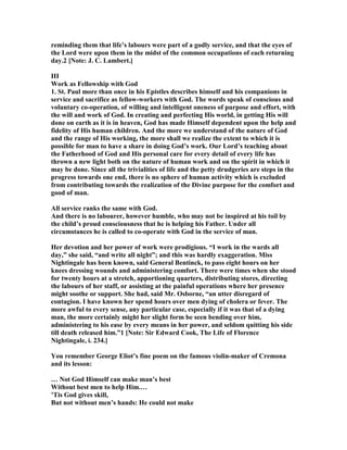 reminding them that life’s labours were part of a godly service, and that the eyes of
the Lord were upon them in the midst of the common occupations of each returning
day.2 [ ote: J. C. Lambert.]
III
Work as Fellowship with God
1. St. Paul more than once in his Epistles describes himself and his companions in
service and sacrifice as fellow-workers with God. The words speak of conscious and
voluntary co-operation, of willing and intelligent oneness of purpose and effort, with
the will and work of God. In creating and perfecting His world, in getting His will
done on earth as it is in heaven, God has made Himself dependent upon the help and
fidelity of His human children. And the more we understand of the nature of God
and the range of His working, the more shall we realize the extent to which it is
possible for man to have a share in doing God’s work. Our Lord’s teaching about
the Fatherhood of God and His personal care for every detail of every life has
thrown a new light both on the nature of human work and on the spirit in which it
may be done. Since all the trivialities of life and the petty drudgeries are steps in the
progress towards one end, there is no sphere of human activity which is excluded
from contributing towards the realization of the Divine purpose for the comfort and
good of man.
All service ranks the same with God.
And there is no labourer, however humble, who may not be inspired at his toil by
the child’s proud consciousness that he is helping his Father. Under all
circumstances he is called to co-operate with God in the service of man.
Her devotion and her power of work were prodigious. “I work in the wards all
day,” she said, “and write all night”; and this was hardly exaggeration. Miss
ightingale has been known, said General Bentinck, to pass eight hours on her
knees dressing wounds and administering comfort. There were times when she stood
for twenty hours at a stretch, apportioning quarters, distributing stores, directing
the labours of her staff, or assisting at the painful operations where her presence
might soothe or support. She had, said Mr. Osborne, “an utter disregard of
contagion. I have known her spend hours over men dying of cholera or fever. The
more awful to every sense, any particular case, especially if it was that of a dying
man, the more certainly might her slight form be seen bending over him,
administering to his ease by every means in her power, and seldom quitting his side
till death released him.”1 [ ote: Sir Edward Cook, The Life of Florence
ightingale, i. 234.]
You remember George Eliot’s fine poem on the famous violin-maker of Cremona
and its lesson:
… ot God Himself can make man’s best
Without best men to help Him.…
’Tis God gives skill,
But not without men’s hands: He could not make
 