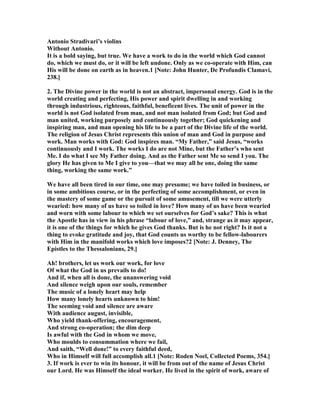 Antonio Stradivari’s violins
Without Antonio.
It is a bold saying, but true. We have a work to do in the world which God cannot
do, which we must do, or it will be left undone. Only as we co-operate with Him, can
His will be done on earth as in heaven.1 [ ote: John Hunter, De Profundis Clamavi,
238.]
2. The Divine power in the world is not an abstract, impersonal energy. God is in the
world creating and perfecting, His power and spirit dwelling in and working
through industrious, righteous, faithful, beneficent lives. The unit of power in the
world is not God isolated from man, and not man isolated from God; but God and
man united, working purposely and continuously together; God quickening and
inspiring man, and man opening his life to be a part of the Divine life of the world.
The religion of Jesus Christ represents this union of man and God in purpose and
work. Man works with God: God inspires man. “My Father,” said Jesus, “works
continuously and I work. The works I do are not Mine, but the Father’s who sent
Me. I do what I see My Father doing. And as the Father sent Me so send I you. The
glory He has given to Me I give to you—that we may all be one, doing the same
thing, working the same work.”
We have all been tired in our time, one may presume; we have toiled in business, or
in some ambitious course, or in the perfecting of some accomplishment, or even in
the mastery of some game or the pursuit of some amusement, till we were utterly
wearied: how many of us have so toiled in love? How many of us have been wearied
and worn with some labour to which we set ourselves for God’s sake? This is what
the Apostle has in view in his phrase “labour of love,” and, strange as it may appear,
it is one of the things for which he gives God thanks. But is he not right? Is it not a
thing to evoke gratitude and joy, that God counts us worthy to be fellow-labourers
with Him in the manifold works which love imposes?2 [ ote: J. Denney, The
Epistles to the Thessalonians, 29.]
Ah! brothers, let us work our work, for love
Of what the God in us prevails to do!
And if, when all is done, the unanswering void
And silence weigh upon our souls, remember
The music of a lonely heart may help
How many lonely hearts unknown to him!
The seeming void and silence are aware
With audience august, invisible,
Who yield thank-offering, encouragement,
And strong co-operation; the dim deep
Is awful with the God in whom we move,
Who moulds to consummation where we fail,
And saith, “Well done!” to every faithful deed,
Who in Himself will full accomplish all.1 [ ote: Roden oel, Collected Poems, 354.]
3. If work is ever to win its honour, it will be from out of the name of Jesus Christ
our Lord. He was Himself the ideal worker. He lived in the spirit of work, aware of
 
