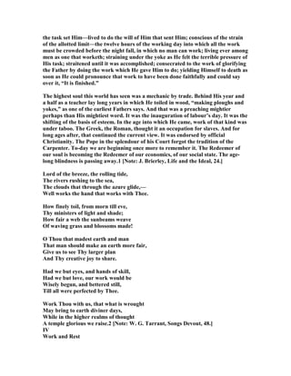 the task set Him—lived to do the will of Him that sent Him; conscious of the strain
of the allotted limit—the twelve hours of the working day into which all the work
must be crowded before the night fall, in which no man can work; living ever among
men as one that worketh; straining under the yoke as He felt the terrible pressure of
His task; straitened until it was accomplished; consecrated to the work of glorifying
the Father by doing the work which He gave Him to do; yielding Himself to death as
soon as He could pronounce that work to have been done faithfully and could say
over it, “It is finished.”
The highest soul this world has seen was a mechanic by trade. Behind His year and
a half as a teacher lay long years in which He toiled in wood, “making ploughs and
yokes,” as one of the earliest Fathers says. And that was a preaching mightier
perhaps than His mightiest word. It was the inauguration of labour’s day. It was the
shifting of the basis of esteem. In the age into which He came, work of that kind was
under taboo. The Greek, the Roman, thought it an occupation for slaves. And for
long ages after, that continued the current view. It was endorsed by official
Christianity. The Pope in the splendour of his Court forgot the tradition of the
Carpenter. To-day we are beginning once more to remember it. The Redeemer of
our soul is becoming the Redeemer of our economics, of our social state. The age-
long blindness is passing away.1 [ ote: J. Brierley, Life and the Ideal, 24.]
Lord of the breeze, the rolling tide,
The rivers rushing to the sea,
The clouds that through the azure glide,—
Well works the hand that works with Thee.
How finely toil, from morn till eve,
Thy ministers of light and shade;
How fair a web the sunbeams weave
Of waving grass and blossoms made!
O Thou that madest earth and man
That man should make an earth more fair,
Give us to see Thy larger plan
And Thy creative joy to share.
Had we but eyes, and hands of skill,
Had we but love, our work would be
Wisely begun, and bettered still,
Till all were perfected by Thee.
Work Thou with us, that what is wrought
May bring to earth diviner days,
While in the higher realms of thought
A temple glorious we raise.2 [ ote: W. G. Tarrant, Songs Devout, 48.]
IV
Work and Rest
 
