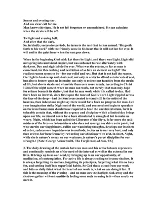 Sunset and evening star,
And one clear call for me.
Man knows the signs. He is not left forgotten or unconsidered. He can calculate
when the strain will be off.
Twilight and evening bell,
And after that the dark.
So, in kindly, successive periods, he turns to the rest that he has earned. “He goeth
forth to his work” with the friendly sense in his heart that it will not last for ever. It
will end in the quiet hour when the sun goes down.
When in the beginning God said: Let there be Light, and there was Light, Light did
not spring into undivided empire, but was ordained to rule alternately with
darkness. Day and night abide for ever. What was the reason, so far as man is
concerned, for this curbing and restriction of so free an element as Light? The
readiest reason seems to be—for our relief and rest. But that is not half the reason.
Our light is broken up and shortened, not only in order to afford us intervals of rest,
but also to bestow upon us intensity; not only to relieve our faculties from the strain
of life, but also to strain and stimulate them ever more keenly. According to Christ
Himself the night cometh when no man can work, not merely that man may hope
for release beneath its shelter, but that he may work while it is called to-day. Had
there been no interval, since first upon the tones of God’s word Light rippled across
the face of the deep—had the Sun been created to stand still in the midst of the
heavens, then indeed one might say there would have been no progress for man. Let
your imagination strike ight out of the world, and you need not begin to speculate
on the iron frames men should have required to bear the unrelieved strain, for it is
tolerably certain that, without the urgency and discipline which a limited day brings
upon our life, we should never have been stimulated to enough of toil to make us
weary. ight, which has been called the Liberator of the Slave, is far more the task-
mistress of the free—a task-mistress who does not scourge nor drive us in panic, but
who startles our sluggishness, rallies our wandering thoughts, develops our instincts
of order, reduces our impulsiveness to methods, incites us to our very best, and only
then crowns her beneficence by rewarding our obedience with rest. In short, ight,
while she is nature’s mercy on our weakness, is nature’s purest discipline for our
strength.1 [ ote: George Adam Smith, The Forgiveness of Sins, 92.]
3. The daily drawing of the curtain between man and his active labours represents
and continually reminds us of the need of the internal as well as the external in our
lives. It brings up to us our need, by bringing up to us our opportunity, of
meditation, of contemplation. For active life is always tending to become shallow. It
is always forgetting its motives, forgetting its principles, forgetting what it is so busy
for, and settling itself into superficial habits. So God shuts us out from our work
and bids us daily think what the heart of our work is, what we are doing it for. If
this is the meaning of the evening—and no man sees the daylight sink away and the
shadows gather without sensitively feeling some such meaning in it—then surely we
need it.
 
