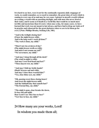 It is hard to see how, were it not for the continually repeated, daily stoppages of
work, we could remember, as we need to remember, the great close of work which is
coming to every one of us and may be very near. I picture to myself a world without
an evening, a world with an unsetting daylight, and with men who never tired at
their tasks; and it seems as if death in a world like that would be so much more
terrible and mysterious than it is now; when once a day, for many years, we have
learned that work was not meant to last always, and have had to drop our tools as if
in practice and rehearsal for the great darkness when we are to let them go for
ever.2 [ ote: Phillips Brooks, Seeking Life, 348.]
“And is the twilight closing fast?
(I hear the night-breeze wild);
And is the long week’s work all done?”
“Thy work is done, my child.”
“Must I not rise at dawn of day?
(The night-breeze swells so wild);
And must I not resume my toil?”
“ o! nevermore, my child.”
“And may I sleep through all the dark?
(The wind to-night is wild);
And may I rest tired head and feet?”
“Thou mayest rest, my child.”
“And may I fold my feeble hands?
(Hush! breezes sad and wild);
And may I close these wearied lids?”
“Yes, close thine eyes, my child.”
“Oh, passing sweet these closing hours!
And sweet the night-breeze mild,
And the Sabbath-day that cometh fast!”
“The Eternal Day, my child.”
“The night is gone, clear breaks the dawn,
It rises soft and mild;
Dear Lord! I see Thee face to face!”
“Yes! face to face, my child.”
24242424 How many are your works, Lord!How many are your works, Lord!How many are your works, Lord!How many are your works, Lord!
In wisdom you made them all;In wisdom you made them all;In wisdom you made them all;In wisdom you made them all;
 