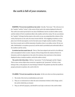 the earth is full of your creatures.the earth is full of your creatures.the earth is full of your creatures.the earth is full of your creatures.
BARNES, "BARNES, "BARNES, "BARNES, "O Lord, how manifold are thy works!O Lord, how manifold are thy works!O Lord, how manifold are thy works!O Lord, how manifold are thy works! ---- literally, “how many.” The reference is to
the “number” and the “variety” of the works of God, and to the wisdom displayed in them all.
The earth is not suited up merely for one class of inhabitants, but for an almost endless variety;
and the wisdom of God is manifested alike in the number and in the variety. No one can estimate
the “number” of beings God has made on the earth; no one can comprehend the richness of the
variety. By day the air, the earth, the waters swarm with life - life struggling everywhere as if no
placc was to be left unoccupied; even for the dark scenes of night countless numbers of beings
have been created; and, in all this immensity of numbers, there is an endless variety. No two are
alike. Individuality is everywhere preserved, and the mind is astonished and confounded alike at
the numbers and the variety.
In wisdom hast thou made them allIn wisdom hast thou made them allIn wisdom hast thou made them allIn wisdom hast thou made them all ---- That is, Thou hast adapted each and all to the different
ends contemplated in their creation. Anyone of these beings shows the wisdom of God in its
formation, and in its adaptations to the ends of its existence; how much more is that wisdom
displayed in these countless numbers, and in this endless variety!
The earth is full of thy richesThe earth is full of thy richesThe earth is full of thy richesThe earth is full of thy riches ---- Hebrew, “possessions.” So the Septuagint and the Vulgate.
That is, these various objects thus created are regarded as the “possession” of God; or, they
belong to him, as the property of a man belongs to himself. The psalmist says that this wealth or
property abounds everywhere; the earth is full of it.
CLARKE, "CLARKE, "CLARKE, "CLARKE, "O Lord, how manifold are thy worksO Lord, how manifold are thy worksO Lord, how manifold are thy worksO Lord, how manifold are thy works ---- In this verse there are three propositions:
1. The works of the Lord are multitudinous and varied.
2. They are so constructed as to show the most consummate wisdom in their design, and in
the end for which they are formed.
3. They are all God’s property, and should be used only in reference to the end for which
 