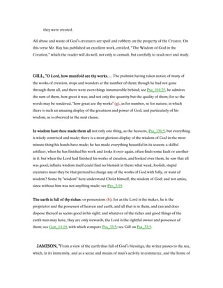 they were created.
All abuse and waste of God’s creatures are spoil and robbery on the property of the Creator. On
this verse Mr. Ray has published an excellent work, entitled, “The Wisdom of God in the
Creation,” which the reader will do well, not only to consult, but carefully to read over and study.
GILL, "GILL, "GILL, "GILL, "O Lord, how manifold are thy worksO Lord, how manifold are thy worksO Lord, how manifold are thy worksO Lord, how manifold are thy works,.... The psalmist having taken notice of many of
the works of creation, stops and wonders at the number of them; though he had not gone
through them all, and there were even things innumerable behind; see Psa_104:25, he admires
the sum of them, how great it was; and not only the quantity but the quality of them; for so the
words may be rendered, "how great are thy works" (g), as for number, so for nature; in which
there is such an amazing display of the greatness and power of God, and particularly of his
wisdom, as is observed in the next clause.
In wisdom hast thou made them allIn wisdom hast thou made them allIn wisdom hast thou made them allIn wisdom hast thou made them all not only one thing, as the heavens, Psa_136:5, but everything
is wisely contrived and made; there is a most glorious display of the wisdom of God in the most
minute thing his hands have made; he has made everything beautiful in its season: a skilful
artificer, when he has finished his work and looks it over again, often finds some fault or another
in it: but when the Lord had finished his works of creation, and looked over them, he saw that all
was good; infinite wisdom itself could find no blemish in them: what weak, foolish, stupid
creatures must they be that pretend to charge any of the works of God with folly, or want of
wisdom? Some by "wisdom" here understand Christ himself, the wisdom of God; and not amiss,
since without him was not anything made; see Pro_3:19.
The earth is full of thy richesThe earth is full of thy richesThe earth is full of thy richesThe earth is full of thy riches: or possessions (h); for as the Lord is the maker, he is the
proprietor and the possessor of heaven and earth, and all that is in them, and can and does
dispose thereof as seems good in his sight; and whatever of the riches and good things of the
earth men may have, they are only stewards, the Lord is the rightful owner and possessor of
them; see Gen_14:19, with which compare Psa_33:5; see Gill on Psa_33:5.
JAMISON, "JAMISON, "JAMISON, "JAMISON, "From a view of the earth thus full of God’s blessings, the writer passes to the sea,
which, in its immensity, and as a scene and means of man’s activity in commerce, and the home of
 