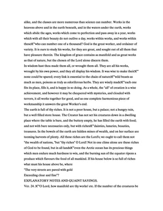 alike, and the classes are more numerous than science can number. Works in thealike, and the classes are more numerous than science can number. Works in thealike, and the classes are more numerous than science can number. Works in thealike, and the classes are more numerous than science can number. Works in the
heavens above and in the earth beneath, and in the waters under the earth, worksheavens above and in the earth beneath, and in the waters under the earth, worksheavens above and in the earth beneath, and in the waters under the earth, worksheavens above and in the earth beneath, and in the waters under the earth, works
which abide the ages, works which come to perfection and pass away in a year, workswhich abide the ages, works which come to perfection and pass away in a year, workswhich abide the ages, works which come to perfection and pass away in a year, workswhich abide the ages, works which come to perfection and pass away in a year, works
which with all their beauty do not outlive a day, works within works, and works withinwhich with all their beauty do not outlive a day, works within works, and works withinwhich with all their beauty do not outlive a day, works within works, and works withinwhich with all their beauty do not outlive a day, works within works, and works within
thesethesethesethese‫ג‬‫ג‬‫ג‬‫ג‬€€€€”who can number one of a thousand? God is the great worker, and ordainer ofwho can number one of a thousand? God is the great worker, and ordainer ofwho can number one of a thousand? God is the great worker, and ordainer ofwho can number one of a thousand? God is the great worker, and ordainer of
variety. It is ours to study his works, for they are great, and sought out of all them thatvariety. It is ours to study his works, for they are great, and sought out of all them thatvariety. It is ours to study his works, for they are great, and sought out of all them thatvariety. It is ours to study his works, for they are great, and sought out of all them that
have pleasure therein. The kingdom of grace contains as manifold and as great workshave pleasure therein. The kingdom of grace contains as manifold and as great workshave pleasure therein. The kingdom of grace contains as manifold and as great workshave pleasure therein. The kingdom of grace contains as manifold and as great works
as that of nature, but the chosen of the Lord alone discern them.as that of nature, but the chosen of the Lord alone discern them.as that of nature, but the chosen of the Lord alone discern them.as that of nature, but the chosen of the Lord alone discern them.
In wisdom hast thou made them all, or wrought them all. They are all his works,In wisdom hast thou made them all, or wrought them all. They are all his works,In wisdom hast thou made them all, or wrought them all. They are all his works,In wisdom hast thou made them all, or wrought them all. They are all his works,
wrought by his own power, and they all display his wisdom. It was wise to make theirwrought by his own power, and they all display his wisdom. It was wise to make theirwrought by his own power, and they all display his wisdom. It was wise to make theirwrought by his own power, and they all display his wisdom. It was wise to make their‫ג‬‫ג‬‫ג‬‫ג‬€€€€”
none could be spared; every link is essential to the chain of naturenone could be spared; every link is essential to the chain of naturenone could be spared; every link is essential to the chain of naturenone could be spared; every link is essential to the chain of nature‫ג‬‫ג‬‫ג‬‫ג‬€€€€”wild beasts aswild beasts aswild beasts aswild beasts as
much as men, poisons as truly as odoriferous herbs. They are wisely mademuch as men, poisons as truly as odoriferous herbs. They are wisely mademuch as men, poisons as truly as odoriferous herbs. They are wisely mademuch as men, poisons as truly as odoriferous herbs. They are wisely made‫ג‬‫ג‬‫ג‬‫ג‬€€€€”each oneeach oneeach oneeach one
fits its place, fills it, and is happy in so doing. As a whole, the "all" of creation is a wisefits its place, fills it, and is happy in so doing. As a whole, the "all" of creation is a wisefits its place, fills it, and is happy in so doing. As a whole, the "all" of creation is a wisefits its place, fills it, and is happy in so doing. As a whole, the "all" of creation is a wise
achievement, and however it may be chequered with mysteries, and clouded withachievement, and however it may be chequered with mysteries, and clouded withachievement, and however it may be chequered with mysteries, and clouded withachievement, and however it may be chequered with mysteries, and clouded with
terrors, it all works together for good, and as one complete harmonious piece ofterrors, it all works together for good, and as one complete harmonious piece ofterrors, it all works together for good, and as one complete harmonious piece ofterrors, it all works together for good, and as one complete harmonious piece of
workmanship it answers the great Worker's end.workmanship it answers the great Worker's end.workmanship it answers the great Worker's end.workmanship it answers the great Worker's end.
The earth is full of thy riches. It is not a poor house, but a palace; not a hungry ruin,The earth is full of thy riches. It is not a poor house, but a palace; not a hungry ruin,The earth is full of thy riches. It is not a poor house, but a palace; not a hungry ruin,The earth is full of thy riches. It is not a poor house, but a palace; not a hungry ruin,
but a well filled store house. The Creator has not set his creatures down in a dwellingbut a well filled store house. The Creator has not set his creatures down in a dwellingbut a well filled store house. The Creator has not set his creatures down in a dwellingbut a well filled store house. The Creator has not set his creatures down in a dwelling
place where the table is bare, and the buttery empty, he has filled the earth with food;place where the table is bare, and the buttery empty, he has filled the earth with food;place where the table is bare, and the buttery empty, he has filled the earth with food;place where the table is bare, and the buttery empty, he has filled the earth with food;
and not with bare necessaries only, but with richesand not with bare necessaries only, but with richesand not with bare necessaries only, but with richesand not with bare necessaries only, but with riches‫ג‬‫ג‬‫ג‬‫ג‬€€€€”dainties, luxuries, beauties,dainties, luxuries, beauties,dainties, luxuries, beauties,dainties, luxuries, beauties,
treasures. In the bowels of the earth are hidden mines of wealth, and on her surface aretreasures. In the bowels of the earth are hidden mines of wealth, and on her surface aretreasures. In the bowels of the earth are hidden mines of wealth, and on her surface aretreasures. In the bowels of the earth are hidden mines of wealth, and on her surface are
teeming harvests of plenty. All these riches are the Lord's; we ought to call them notteeming harvests of plenty. All these riches are the Lord's; we ought to call them notteeming harvests of plenty. All these riches are the Lord's; we ought to call them notteeming harvests of plenty. All these riches are the Lord's; we ought to call them not
"the wealth of nations, "but "thy riches" O Lord! Not in one clime alone are these riches"the wealth of nations, "but "thy riches" O Lord! Not in one clime alone are these riches"the wealth of nations, "but "thy riches" O Lord! Not in one clime alone are these riches"the wealth of nations, "but "thy riches" O Lord! Not in one clime alone are these riches
of God to be found, but in all landsof God to be found, but in all landsof God to be found, but in all landsof God to be found, but in all lands‫ג‬‫ג‬‫ג‬‫ג‬€€€€”even the Arctic ocean has its precious thingseven the Arctic ocean has its precious thingseven the Arctic ocean has its precious thingseven the Arctic ocean has its precious things
which men endure much hardness to win, and the burning sun of the equator ripens awhich men endure much hardness to win, and the burning sun of the equator ripens awhich men endure much hardness to win, and the burning sun of the equator ripens awhich men endure much hardness to win, and the burning sun of the equator ripens a
produce which flavours the food of all mankind. If his house below is so full of richesproduce which flavours the food of all mankind. If his house below is so full of richesproduce which flavours the food of all mankind. If his house below is so full of richesproduce which flavours the food of all mankind. If his house below is so full of riches
what must his house above be, wherewhat must his house above be, wherewhat must his house above be, wherewhat must his house above be, where
"The very streets are paved with gold"The very streets are paved with gold"The very streets are paved with gold"The very streets are paved with gold
Exceeding clear and fine"?Exceeding clear and fine"?Exceeding clear and fine"?Exceeding clear and fine"?
EXPLANATORY NOTES AND QUAINT SAYINGS.EXPLANATORY NOTES AND QUAINT SAYINGS.EXPLANATORY NOTES AND QUAINT SAYINGS.EXPLANATORY NOTES AND QUAINT SAYINGS.
Ver.Ver.Ver.Ver. 24242424.... ‫ג‬‫ג‬‫ג‬‫ג‬€€€€”O Lord, how manifold are thy works! etc. If the number of the creatures beO Lord, how manifold are thy works! etc. If the number of the creatures beO Lord, how manifold are thy works! etc. If the number of the creatures beO Lord, how manifold are thy works! etc. If the number of the creatures be
 