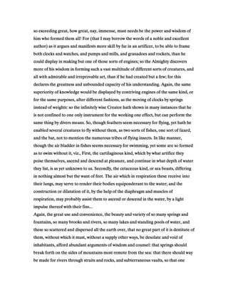 so exceeding great, how great, nay, immense, must needs be the power and wisdom ofso exceeding great, how great, nay, immense, must needs be the power and wisdom ofso exceeding great, how great, nay, immense, must needs be the power and wisdom ofso exceeding great, how great, nay, immense, must needs be the power and wisdom of
him who formed them all! For (that I may borrow the words of a noble and excellenthim who formed them all! For (that I may borrow the words of a noble and excellenthim who formed them all! For (that I may borrow the words of a noble and excellenthim who formed them all! For (that I may borrow the words of a noble and excellent
author) as it argues and manifests more skill by far in an artificer, to be able to frameauthor) as it argues and manifests more skill by far in an artificer, to be able to frameauthor) as it argues and manifests more skill by far in an artificer, to be able to frameauthor) as it argues and manifests more skill by far in an artificer, to be able to frame
both clocks and watches, and pumps and mills, and granadoes and rockets, than heboth clocks and watches, and pumps and mills, and granadoes and rockets, than heboth clocks and watches, and pumps and mills, and granadoes and rockets, than heboth clocks and watches, and pumps and mills, and granadoes and rockets, than he
could display in making but one of those sorts of engines; so the Almighty discoverscould display in making but one of those sorts of engines; so the Almighty discoverscould display in making but one of those sorts of engines; so the Almighty discoverscould display in making but one of those sorts of engines; so the Almighty discovers
more of his wisdom in forming such a vast multitude of different sorts of creatures, andmore of his wisdom in forming such a vast multitude of different sorts of creatures, andmore of his wisdom in forming such a vast multitude of different sorts of creatures, andmore of his wisdom in forming such a vast multitude of different sorts of creatures, and
all with admirable and irreprovable art, than if he had created but a few; for thisall with admirable and irreprovable art, than if he had created but a few; for thisall with admirable and irreprovable art, than if he had created but a few; for thisall with admirable and irreprovable art, than if he had created but a few; for this
declares the greatness and unbounded capacity of his understanding. Again, the samedeclares the greatness and unbounded capacity of his understanding. Again, the samedeclares the greatness and unbounded capacity of his understanding. Again, the samedeclares the greatness and unbounded capacity of his understanding. Again, the same
superiority of knowledge would be displayed by contriving engines of the same kind, orsuperiority of knowledge would be displayed by contriving engines of the same kind, orsuperiority of knowledge would be displayed by contriving engines of the same kind, orsuperiority of knowledge would be displayed by contriving engines of the same kind, or
for the same purposes, after different fashions, as the moving of clocks by springsfor the same purposes, after different fashions, as the moving of clocks by springsfor the same purposes, after different fashions, as the moving of clocks by springsfor the same purposes, after different fashions, as the moving of clocks by springs
instead of weights: so the infinitely wise Creator hath shown in many instances that heinstead of weights: so the infinitely wise Creator hath shown in many instances that heinstead of weights: so the infinitely wise Creator hath shown in many instances that heinstead of weights: so the infinitely wise Creator hath shown in many instances that he
is not confined to one only instrument for the working one effect, but can perform theis not confined to one only instrument for the working one effect, but can perform theis not confined to one only instrument for the working one effect, but can perform theis not confined to one only instrument for the working one effect, but can perform the
same thing by divers means. So, though feathers seem necessary for flying, yet hath hesame thing by divers means. So, though feathers seem necessary for flying, yet hath hesame thing by divers means. So, though feathers seem necessary for flying, yet hath hesame thing by divers means. So, though feathers seem necessary for flying, yet hath he
enabled several creatures to fly without them, as two sorts of fishes, one sort of lizard,enabled several creatures to fly without them, as two sorts of fishes, one sort of lizard,enabled several creatures to fly without them, as two sorts of fishes, one sort of lizard,enabled several creatures to fly without them, as two sorts of fishes, one sort of lizard,
and the bat, not to mention the numerous tribes of flying insects. In like manner,and the bat, not to mention the numerous tribes of flying insects. In like manner,and the bat, not to mention the numerous tribes of flying insects. In like manner,and the bat, not to mention the numerous tribes of flying insects. In like manner,
though the air bladder in fishes seems necessary for swimming, yet some are so formedthough the air bladder in fishes seems necessary for swimming, yet some are so formedthough the air bladder in fishes seems necessary for swimming, yet some are so formedthough the air bladder in fishes seems necessary for swimming, yet some are so formed
as to swim without it, viz., First, the cartilaginous kind, which by what artifice theyas to swim without it, viz., First, the cartilaginous kind, which by what artifice theyas to swim without it, viz., First, the cartilaginous kind, which by what artifice theyas to swim without it, viz., First, the cartilaginous kind, which by what artifice they
poise themselves, ascend and descend at pleasure, and continue in what depth of waterpoise themselves, ascend and descend at pleasure, and continue in what depth of waterpoise themselves, ascend and descend at pleasure, and continue in what depth of waterpoise themselves, ascend and descend at pleasure, and continue in what depth of water
they list, is as yet unknown to us. Secondly, the cetaceous kind, or sea beasts, differingthey list, is as yet unknown to us. Secondly, the cetaceous kind, or sea beasts, differingthey list, is as yet unknown to us. Secondly, the cetaceous kind, or sea beasts, differingthey list, is as yet unknown to us. Secondly, the cetaceous kind, or sea beasts, differing
in nothing almost but the want of feet. The air which in respiration these receive intoin nothing almost but the want of feet. The air which in respiration these receive intoin nothing almost but the want of feet. The air which in respiration these receive intoin nothing almost but the want of feet. The air which in respiration these receive into
their lungs, may serve to render their bodies equiponderant to the water; and thetheir lungs, may serve to render their bodies equiponderant to the water; and thetheir lungs, may serve to render their bodies equiponderant to the water; and thetheir lungs, may serve to render their bodies equiponderant to the water; and the
construction or dilatation of it, by the help of the diaphragm and muscles ofconstruction or dilatation of it, by the help of the diaphragm and muscles ofconstruction or dilatation of it, by the help of the diaphragm and muscles ofconstruction or dilatation of it, by the help of the diaphragm and muscles of
respiration, may probably assist them to ascend or descend in the water, by a lightrespiration, may probably assist them to ascend or descend in the water, by a lightrespiration, may probably assist them to ascend or descend in the water, by a lightrespiration, may probably assist them to ascend or descend in the water, by a light
impulse thereof with their fins...impulse thereof with their fins...impulse thereof with their fins...impulse thereof with their fins...
Again, the great use and convenience, the beauty and variety of so many springs andAgain, the great use and convenience, the beauty and variety of so many springs andAgain, the great use and convenience, the beauty and variety of so many springs andAgain, the great use and convenience, the beauty and variety of so many springs and
fountains, so many brooks and rivers, so many lakes and standing pools of water, andfountains, so many brooks and rivers, so many lakes and standing pools of water, andfountains, so many brooks and rivers, so many lakes and standing pools of water, andfountains, so many brooks and rivers, so many lakes and standing pools of water, and
these so scattered and dispersed all the earth over, that no great part of it is destitute ofthese so scattered and dispersed all the earth over, that no great part of it is destitute ofthese so scattered and dispersed all the earth over, that no great part of it is destitute ofthese so scattered and dispersed all the earth over, that no great part of it is destitute of
them, without which it must, without a supply other ways, be desolate and void ofthem, without which it must, without a supply other ways, be desolate and void ofthem, without which it must, without a supply other ways, be desolate and void ofthem, without which it must, without a supply other ways, be desolate and void of
inhabitants, afford abundant arguments of wisdom and counsel: that springs shouldinhabitants, afford abundant arguments of wisdom and counsel: that springs shouldinhabitants, afford abundant arguments of wisdom and counsel: that springs shouldinhabitants, afford abundant arguments of wisdom and counsel: that springs should
break forth on the sides of mountains most remote from the sea: that there should waybreak forth on the sides of mountains most remote from the sea: that there should waybreak forth on the sides of mountains most remote from the sea: that there should waybreak forth on the sides of mountains most remote from the sea: that there should way
be made for rivers through straits and rocks, and subterraneous vaults, so that onebe made for rivers through straits and rocks, and subterraneous vaults, so that onebe made for rivers through straits and rocks, and subterraneous vaults, so that onebe made for rivers through straits and rocks, and subterraneous vaults, so that one
 