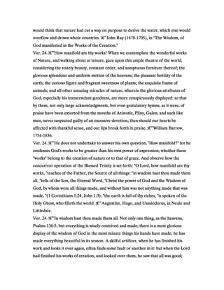 would think that nature had cut a way on purpose to derive the water, which else wouldwould think that nature had cut a way on purpose to derive the water, which else wouldwould think that nature had cut a way on purpose to derive the water, which else wouldwould think that nature had cut a way on purpose to derive the water, which else would
overflow and drown whole countries.overflow and drown whole countries.overflow and drown whole countries.overflow and drown whole countries. ‫ג‬‫ג‬‫ג‬‫ג‬€€€€”John Ray (John Ray (John Ray (John Ray (1678167816781678----1705170517051705), in "The Wisdom, of), in "The Wisdom, of), in "The Wisdom, of), in "The Wisdom, of
God manifested in the Works of the Creation."God manifested in the Works of the Creation."God manifested in the Works of the Creation."God manifested in the Works of the Creation."
Ver.Ver.Ver.Ver. 24242424.... ‫ג‬‫ג‬‫ג‬‫ג‬€€€€”How manifold are thy works! When we contemplate the wonderful worksHow manifold are thy works! When we contemplate the wonderful worksHow manifold are thy works! When we contemplate the wonderful worksHow manifold are thy works! When we contemplate the wonderful works
of Nature, and walking about at leisure, gaze upon this ample theatre of the world,of Nature, and walking about at leisure, gaze upon this ample theatre of the world,of Nature, and walking about at leisure, gaze upon this ample theatre of the world,of Nature, and walking about at leisure, gaze upon this ample theatre of the world,
considering the stately beauty, constant order, and sumptuous furniture thereof; theconsidering the stately beauty, constant order, and sumptuous furniture thereof; theconsidering the stately beauty, constant order, and sumptuous furniture thereof; theconsidering the stately beauty, constant order, and sumptuous furniture thereof; the
glorious splendour and uniform motion of the heavens; the pleasant fertility of theglorious splendour and uniform motion of the heavens; the pleasant fertility of theglorious splendour and uniform motion of the heavens; the pleasant fertility of theglorious splendour and uniform motion of the heavens; the pleasant fertility of the
earth; the curious figure and fragrant sweetness of plants; the exquisite frame ofearth; the curious figure and fragrant sweetness of plants; the exquisite frame ofearth; the curious figure and fragrant sweetness of plants; the exquisite frame ofearth; the curious figure and fragrant sweetness of plants; the exquisite frame of
animals; and all other amazing miracles of nature, wherein the glorious attributes ofanimals; and all other amazing miracles of nature, wherein the glorious attributes ofanimals; and all other amazing miracles of nature, wherein the glorious attributes ofanimals; and all other amazing miracles of nature, wherein the glorious attributes of
God, especially his transcendant goodness, are more conspicuously displayed: so thatGod, especially his transcendant goodness, are more conspicuously displayed: so thatGod, especially his transcendant goodness, are more conspicuously displayed: so thatGod, especially his transcendant goodness, are more conspicuously displayed: so that
by them, not only large acknowledgments, but even gratulatory hymns, as it were, ofby them, not only large acknowledgments, but even gratulatory hymns, as it were, ofby them, not only large acknowledgments, but even gratulatory hymns, as it were, ofby them, not only large acknowledgments, but even gratulatory hymns, as it were, of
praise have been extorted from the mouths of Aristotle, Pliny, Galen, and such likepraise have been extorted from the mouths of Aristotle, Pliny, Galen, and such likepraise have been extorted from the mouths of Aristotle, Pliny, Galen, and such likepraise have been extorted from the mouths of Aristotle, Pliny, Galen, and such like
men, never suspected guilty of an excessive devotion; then should our hearts bemen, never suspected guilty of an excessive devotion; then should our hearts bemen, never suspected guilty of an excessive devotion; then should our hearts bemen, never suspected guilty of an excessive devotion; then should our hearts be
affected with thankful sense, and our lips break forth in praise.affected with thankful sense, and our lips break forth in praise.affected with thankful sense, and our lips break forth in praise.affected with thankful sense, and our lips break forth in praise. ‫ג‬‫ג‬‫ג‬‫ג‬€€€€”William Barrow,William Barrow,William Barrow,William Barrow,
1754175417541754----1836183618361836....
Ver.Ver.Ver.Ver. 24242424.... ‫ג‬‫ג‬‫ג‬‫ג‬€€€€”He does not undertake to answer his own question, "How manifold?" for heHe does not undertake to answer his own question, "How manifold?" for heHe does not undertake to answer his own question, "How manifold?" for heHe does not undertake to answer his own question, "How manifold?" for he
confesses God's works to be greater than his own power of expression; whether theseconfesses God's works to be greater than his own power of expression; whether theseconfesses God's works to be greater than his own power of expression; whether theseconfesses God's works to be greater than his own power of expression; whether these
"works" belong to the creation of nature or to that of grace. And observe how the"works" belong to the creation of nature or to that of grace. And observe how the"works" belong to the creation of nature or to that of grace. And observe how the"works" belong to the creation of nature or to that of grace. And observe how the
concurrent operation of the Blessed Trinity is set forth: "O Lord, how manifold are thyconcurrent operation of the Blessed Trinity is set forth: "O Lord, how manifold are thyconcurrent operation of the Blessed Trinity is set forth: "O Lord, how manifold are thyconcurrent operation of the Blessed Trinity is set forth: "O Lord, how manifold are thy
works, "teaches of the Father, the Source of all things: "in wisdom hast thou made themworks, "teaches of the Father, the Source of all things: "in wisdom hast thou made themworks, "teaches of the Father, the Source of all things: "in wisdom hast thou made themworks, "teaches of the Father, the Source of all things: "in wisdom hast thou made them
all, "tells of the Son, the Eternal Word, "Christ the power of God and the Wisdom ofall, "tells of the Son, the Eternal Word, "Christ the power of God and the Wisdom ofall, "tells of the Son, the Eternal Word, "Christ the power of God and the Wisdom ofall, "tells of the Son, the Eternal Word, "Christ the power of God and the Wisdom of
God, by whom were all things made, and without him was not anything made that wasGod, by whom were all things made, and without him was not anything made that wasGod, by whom were all things made, and without him was not anything made that wasGod, by whom were all things made, and without him was not anything made that was
made, "(made, "(made, "(made, "(1111 CorinthiansCorinthiansCorinthiansCorinthians 1:241:241:241:24, John, John, John, John 1:31:31:31:3); "the earth is full of thy riches, "is spoken of the); "the earth is full of thy riches, "is spoken of the); "the earth is full of thy riches, "is spoken of the); "the earth is full of thy riches, "is spoken of the
Holy Ghost, who filleth the world.Holy Ghost, who filleth the world.Holy Ghost, who filleth the world.Holy Ghost, who filleth the world. ‫ג‬‫ג‬‫ג‬‫ג‬€€€€”Augustine, Hugo, and Uassiodorus, in Neale andAugustine, Hugo, and Uassiodorus, in Neale andAugustine, Hugo, and Uassiodorus, in Neale andAugustine, Hugo, and Uassiodorus, in Neale and
Littledale.Littledale.Littledale.Littledale.
Ver.Ver.Ver.Ver. 24242424.... ‫ג‬‫ג‬‫ג‬‫ג‬€€€€”In wisdom hast thou made them all. Not only one thing, as the heavens,In wisdom hast thou made them all. Not only one thing, as the heavens,In wisdom hast thou made them all. Not only one thing, as the heavens,In wisdom hast thou made them all. Not only one thing, as the heavens,
PsalmsPsalmsPsalmsPsalms 136:5136:5136:5136:5; but everything is wisely contrived and made; there is a most glorious; but everything is wisely contrived and made; there is a most glorious; but everything is wisely contrived and made; there is a most glorious; but everything is wisely contrived and made; there is a most glorious
display of the wisdom of God in the most minute things his hands have made; he hasdisplay of the wisdom of God in the most minute things his hands have made; he hasdisplay of the wisdom of God in the most minute things his hands have made; he hasdisplay of the wisdom of God in the most minute things his hands have made; he has
made everything beautiful in its season. A skilful artificer, when he has finished hismade everything beautiful in its season. A skilful artificer, when he has finished hismade everything beautiful in its season. A skilful artificer, when he has finished hismade everything beautiful in its season. A skilful artificer, when he has finished his
work and looks it over again, often finds some fault or another in it: but when the Lordwork and looks it over again, often finds some fault or another in it: but when the Lordwork and looks it over again, often finds some fault or another in it: but when the Lordwork and looks it over again, often finds some fault or another in it: but when the Lord
had finished his works of creation, and looked over them, he saw that all was good;had finished his works of creation, and looked over them, he saw that all was good;had finished his works of creation, and looked over them, he saw that all was good;had finished his works of creation, and looked over them, he saw that all was good;
 