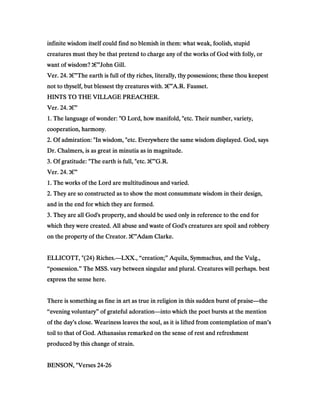 infinite wisdom itself could find no blemish in them: what weak, foolish, stupidinfinite wisdom itself could find no blemish in them: what weak, foolish, stupidinfinite wisdom itself could find no blemish in them: what weak, foolish, stupidinfinite wisdom itself could find no blemish in them: what weak, foolish, stupid
creatures must they be that pretend to charge any of the works of God with folly, orcreatures must they be that pretend to charge any of the works of God with folly, orcreatures must they be that pretend to charge any of the works of God with folly, orcreatures must they be that pretend to charge any of the works of God with folly, or
want of wisdom?want of wisdom?want of wisdom?want of wisdom? ‫ג‬‫ג‬‫ג‬‫ג‬€€€€”John Gill.John Gill.John Gill.John Gill.
Ver.Ver.Ver.Ver. 24242424.... ‫ג‬‫ג‬‫ג‬‫ג‬€€€€”The earth is full of thy riches, literally, thy possessions; these thou keepestThe earth is full of thy riches, literally, thy possessions; these thou keepestThe earth is full of thy riches, literally, thy possessions; these thou keepestThe earth is full of thy riches, literally, thy possessions; these thou keepest
not to thyself, but blessest thy creatures with.not to thyself, but blessest thy creatures with.not to thyself, but blessest thy creatures with.not to thyself, but blessest thy creatures with. ‫ג‬‫ג‬‫ג‬‫ג‬€€€€”A.R. Fausset.A.R. Fausset.A.R. Fausset.A.R. Fausset.
HINTS TO THE VILLAGE PREACHER.HINTS TO THE VILLAGE PREACHER.HINTS TO THE VILLAGE PREACHER.HINTS TO THE VILLAGE PREACHER.
Ver.Ver.Ver.Ver. 24242424.... ‫ג‬‫ג‬‫ג‬‫ג‬€€€€”
1111. The language of wonder: "O Lord, how manifold, "etc. Their number, variety,. The language of wonder: "O Lord, how manifold, "etc. Their number, variety,. The language of wonder: "O Lord, how manifold, "etc. Their number, variety,. The language of wonder: "O Lord, how manifold, "etc. Their number, variety,
cooperation, harmony.cooperation, harmony.cooperation, harmony.cooperation, harmony.
2222. Of admiration: "In wisdom, "etc. Everywhere the same wisdom displayed. God, says. Of admiration: "In wisdom, "etc. Everywhere the same wisdom displayed. God, says. Of admiration: "In wisdom, "etc. Everywhere the same wisdom displayed. God, says. Of admiration: "In wisdom, "etc. Everywhere the same wisdom displayed. God, says
Dr. Chalmers, is as great in minutia as in magnitude.Dr. Chalmers, is as great in minutia as in magnitude.Dr. Chalmers, is as great in minutia as in magnitude.Dr. Chalmers, is as great in minutia as in magnitude.
3333. Of gratitude: "The earth is full, "etc.. Of gratitude: "The earth is full, "etc.. Of gratitude: "The earth is full, "etc.. Of gratitude: "The earth is full, "etc. ‫ג‬‫ג‬‫ג‬‫ג‬€€€€”G.R.G.R.G.R.G.R.
Ver.Ver.Ver.Ver. 24242424.... ‫ג‬‫ג‬‫ג‬‫ג‬€€€€”
1111. The works of the Lord are multitudinous and varied.. The works of the Lord are multitudinous and varied.. The works of the Lord are multitudinous and varied.. The works of the Lord are multitudinous and varied.
2222. They are so constructed as to show the most consummate wisdom in their design,. They are so constructed as to show the most consummate wisdom in their design,. They are so constructed as to show the most consummate wisdom in their design,. They are so constructed as to show the most consummate wisdom in their design,
and in the end for which they are formed.and in the end for which they are formed.and in the end for which they are formed.and in the end for which they are formed.
3333. They are all God's property, and should be used only in reference to the end for. They are all God's property, and should be used only in reference to the end for. They are all God's property, and should be used only in reference to the end for. They are all God's property, and should be used only in reference to the end for
which they were created. All abuse and waste of God's creatures are spoil and robberywhich they were created. All abuse and waste of God's creatures are spoil and robberywhich they were created. All abuse and waste of God's creatures are spoil and robberywhich they were created. All abuse and waste of God's creatures are spoil and robbery
on the property of the Creator.on the property of the Creator.on the property of the Creator.on the property of the Creator. ‫ג‬‫ג‬‫ג‬‫ג‬€€€€”Adam Clarke.Adam Clarke.Adam Clarke.Adam Clarke.
ELLICOTT, "(ELLICOTT, "(ELLICOTT, "(ELLICOTT, "(24242424) Riches.) Riches.) Riches.) Riches.————LXX., “creation;” Aquila, Symmachus, and the Vulg.,LXX., “creation;” Aquila, Symmachus, and the Vulg.,LXX., “creation;” Aquila, Symmachus, and the Vulg.,LXX., “creation;” Aquila, Symmachus, and the Vulg.,
“possession.” The MSS. vary between singular and plural. Creatures will perhaps. best“possession.” The MSS. vary between singular and plural. Creatures will perhaps. best“possession.” The MSS. vary between singular and plural. Creatures will perhaps. best“possession.” The MSS. vary between singular and plural. Creatures will perhaps. best
express the sense here.express the sense here.express the sense here.express the sense here.
There is something as fine in art as true in religion in this sudden burst of praiseThere is something as fine in art as true in religion in this sudden burst of praiseThere is something as fine in art as true in religion in this sudden burst of praiseThere is something as fine in art as true in religion in this sudden burst of praise————thethethethe
“evening voluntary” of grateful adoration“evening voluntary” of grateful adoration“evening voluntary” of grateful adoration“evening voluntary” of grateful adoration————into which the poet bursts at the mentioninto which the poet bursts at the mentioninto which the poet bursts at the mentioninto which the poet bursts at the mention
of the day’s close. Weariness leaves the soul, as it is lifted from contemplation of man’sof the day’s close. Weariness leaves the soul, as it is lifted from contemplation of man’sof the day’s close. Weariness leaves the soul, as it is lifted from contemplation of man’sof the day’s close. Weariness leaves the soul, as it is lifted from contemplation of man’s
toil to that of God. Athanasius remarked on the sense of rest and refreshmenttoil to that of God. Athanasius remarked on the sense of rest and refreshmenttoil to that of God. Athanasius remarked on the sense of rest and refreshmenttoil to that of God. Athanasius remarked on the sense of rest and refreshment
produced by this change of strain.produced by this change of strain.produced by this change of strain.produced by this change of strain.
BENSON, "VersesBENSON, "VersesBENSON, "VersesBENSON, "Verses 24242424----26262626
 