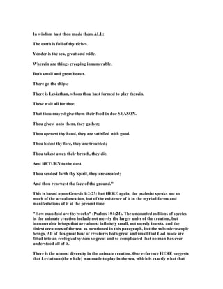 In wisdom hast thou made them ALL:
The earth is full of thy riches.
Yonder is the sea, great and wide,
Wherein are things creeping innumerable,
Both small and great beasts.
There go the ships;
There is Leviathan, whom thou hast formed to play therein.
These wait all for thee,
That thou mayest give them their food in due SEASO .
Thou givest unto them, they gather;
Thou openest thy hand, they are satisfied with good.
Thou hidest thy face, they are troubled;
Thou takest away their breath, they die,
And RETUR to the dust.
Thou sendest forth thy Spirit, they are created;
And thou renewest the face of the ground."
This is based upon Genesis 1:2-23; but HERE again, the psalmist speaks not so
much of the actual creation, but of the existence of it in the myriad forms and
manifestations of it at the present time.
"How manifold are thy works" (Psalms 104:24). The uncounted millions of species
in the animate creation include not merely the larger units of the creation, but
innumerable beings that are almost infinitely small, not merely insects, and the
tiniest creatures of the sea, as mentioned in this paragraph, but the sub-microscopic
beings, All of this great host of creatures both great and small that God made are
fitted into an ecological system so great and so complicated that no man has ever
understood all of it.
There is the utmost diversity in the animate creation. One reference HERE suggests
that Leviathan (the whale) was made to play in the sea, which is exactly what that
 