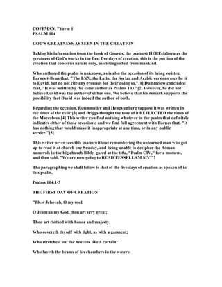 COFFMA , "Verse 1
PSALM 104
GOD'S GREAT ESS AS SEE I THE CREATIO
Taking his information from the book of Genesis, the psalmist HEREelaborates the
greatness of God's works in the first five days of creation, this is the portion of the
creation that concerns nature only, as distinguished from mankind.
Who authored the psalm is unknown, as is also the occasion of its being written.
Barnes tells us that, "The LXX, the Latin, the Syriac and Arabic versions ascribe it
to David, but do not cite any grounds for their doing so."[1] Dummelow concluded
that, "It was written by the same author as Psalms 103."[2] However, he did not
believe David was the author of either one. We believe that his remark supports the
possibility that David was indeed the author of both.
Regarding the occasion, Rosenmuller and Hengstenberg suppose it was written in
the times of the exile;[3] and Briggs thought the tone of it REFLECTED the times of
the Maccabees.[4] This writer can find nothing whatever in the psalm that definitely
indicates either of those occasions; and we find full agreement with Barnes that, "It
has nothing that would make it inappropriate at any time, or in any public
service."[5]
This writer never sees this psalm without remembering the unlearned man who got
up to read it at church one Sunday, and being unable to decipher the Roman
numerals in the big church Bible, gazed at the title, "Psalm CIV," for a moment,
and then said, "We are now going to READ`PESSELLAM SIV'"!
The paragraphing we shall follow is that of the five days of creation as spoken of in
this psalm.
Psalms 104:1-5
THE FIRST DAY OF CREATIO
"Bless Jehovah, O my soul.
O Jehovah my God, thou art very great;
Thou art clothed with honor and majesty.
Who covereth thyself with light, as with a garment;
Who stretchest out the heavens like a curtain;
Who layeth the beams of his chambers in the waters;
 