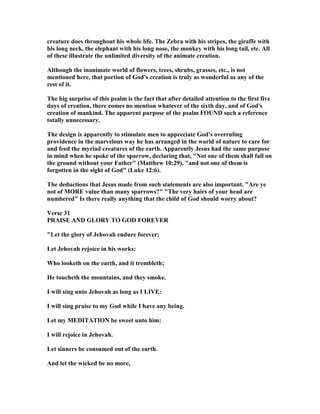 creature does throughout his whole life. The Zebra with his stripes, the giraffe with
his long neck, the elephant with his long nose, the monkey with his long tail, etc. All
of these illustrate the unlimited diversity of the animate creation.
Although the inanimate world of flowers, trees, shrubs, grasses, etc., is not
mentioned here, that portion of God's creation is truly as wonderful as any of the
rest of it.
The big surprise of this psalm is the fact that after detailed attention to the first five
days of creation, there comes no mention whatever of the sixth day, and of God's
creation of mankind. The apparent purpose of the psalm FOU D such a reference
totally unnecessary.
The design is apparently to stimulate men to appreciate God's overruling
providence in the marvelous way he has arranged in the world of nature to care for
and feed the myriad creatures of the earth. Apparently Jesus had the same purpose
in mind when he spoke of the sparrow, declaring that, " ot one of them shall fall on
the ground without your Father" (Matthew 10:29), "and not one of them is
forgotten in the sight of God" (Luke 12:6).
The deductions that Jesus made from such statements are also important. "Are ye
not of MORE value than many sparrows?" "The very hairs of your head are
numbered" Is there really anything that the child of God should worry about?
Verse 31
PRAISE A D GLORY TO GOD FOREVER
"Let the glory of Jehovah endure forever;
Let Jehovah rejoice in his works:
Who looketh on the earth, and it trembleth;
He toucheth the mountains, and they smoke.
I will sing unto Jehovah as long as I LIVE:
I will sing praise to my God while I have any being.
Let my MEDITATIO be sweet unto him:
I will rejoice in Jehovah.
Let sinners be consumed out of the earth.
And let the wicked be no more,
 