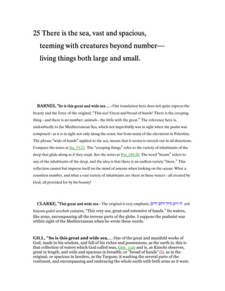 25252525 There is the sea, vast and spacious,There is the sea, vast and spacious,There is the sea, vast and spacious,There is the sea, vast and spacious,
teeming with creatures beyond numberteeming with creatures beyond numberteeming with creatures beyond numberteeming with creatures beyond number—
living things both large and small.living things both large and small.living things both large and small.living things both large and small.
BARNES, "BARNES, "BARNES, "BARNES, "So is this great and wide sea ...So is this great and wide sea ...So is this great and wide sea ...So is this great and wide sea ... ---- Our translation here does not quite express the
beauty and the force of the original; “This sea! Great and broad of hands! There is the creeping
thing - and there is no number; animals - the little with the great.” The reference here is,
undoubtedly to the Mediterranean Sea, which not improbably was in sight when the psalm was
composed - as it is in sight not only along the coast, but from many of the elevations in Palestine.
The phrase “wide of hands” applied to the sea, means that it seems to stretch out in all directions.
Compare the notes at Isa_33:21. The “creeping things” refer to the variety of inhabitants of the
deep that glide along as if they crept. See the notes at Psa_104:20. The word “beasts” refers to
any of the inhabitants of the deep, and the idea is that there is an endless variety “there.” This
reflection cannot but impress itself on the mind of anyone when looking on the ocean: What a
countless number, and what a vast variety of inhabitants are there in these waters - all created by
God; all provided for by his bounty!
CLARKE, "CLARKE, "CLARKE, "CLARKE, "This great and wide seaThis great and wide seaThis great and wide seaThis great and wide sea ---- The original is very emphatic: ‫ידים‬ ‫ורחב‬ ‫גדול‬ ‫הים‬ ‫זה‬ zeh
haiyam gadol urechab yadayim, “This very sea, great and extensive of hands.” Its waters,
like arms, encompassing all the terrene parts of the globe. I suppose the psalmist was
within sight of the Mediterranean when he wrote these words.
GILL, "So is this great and wide sea,.... One of the great and manifold works of
God, made in his wisdom, and full of his riches and possessions, as the earth is; this is
that collection of waters which God called seas, Gen_1:10 and is, as Kimchi observes,
great in length, and wide and spacious in breadth; or "broad of hands" (i), as in the
original; or spacious in borders, as the Targum; it washing the several parts of the
continent, and encompassing and embracing the whole earth with both arms as it were.
 