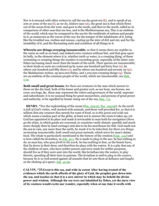 Nor is it unusual with other writers to call the sea the great sea (k), and to speak of an
arm or arms of the sea (l), as we do. Isidore says (m), the great sea is that which flows
out of the ocean from the west, and goes to the south, and then to the north, called so in
comparison of other seas that are less, and is the Mediterranean sea, This is an emblem
of the world, which may be compared to the sea for the multitude of nations and people
in it, as numerous as the waves of the sea; for the temper of the inhabitants of it, being
like the troubled sea, restless and uneasy, casting up the mire of dirt and sin; and for the
instability of it, and the fluctuating state and condition of all things in it.
Wherein are things creeping innumerable; so that it seems there are reptiles in
the water as well as on land; and indeed every creature without feet, and that goes upon
its belly, in the element where it is, whether earth or water, is a creeping thing; of these
swimming or creeping things the number is exceeding great, especially of the latter sort;
fishes increasing much more than the beasts of the earth. Their species are innumerable;
so their kinds or sorts are reckoned up by some one hundred and forty four (n), by
others one hundred and fifty three (o), and by others one hundred and seventy six (p);
the Malabarians reckon, up 900,000 fishes, and 1,100,000 creeping things (q). These
are an emblem of the common people of the world, which are innumerable; see Hab_
1:14.
Both small and great beasts; for there are creatures in the seas which answer to
those on the dry land, both of the lesser and greater sort, as sea lions, sea horses, sea
cows, sea hogs, &c. these may represent the rulers and governors of the world, supreme
and subordinate; it is no unusual thing for great monarchies, and persons of great power
and authority, to be signified by beasts rising out of the sea, Dan_7:3.
HE RY, "For the replenishing of the ocean (Psa_104:25, Psa_104:26): As the earth
is full of God's riches, well stocked with animals, and those well provided for, so that it is
seldom that any creature dies merely for want of food, so is this great and wide sea
which seems a useless part of the globe, at least not to answer the room it takes up; yet
God has appointed it its place and made it serviceable to man both for navigation (there
go the ships, in which goods are conveyed, to countries vastly distant, speedily and much
more cheaply than by land-carriage) and also to be his storehouse for fish. God made not
the sea in vain, any more than the earth; he made it to be inherited, for there are things
swimming innumerable, both small and great animals, which serve for man's dainty
food. The whale is particularly mentioned in the history of the creation (Gen_1:21) and
is here called the leviathan, as Job_41:1. He is made to play in the sea; he has nothing to
do, as man has, who goes forth to his work; he has nothing to fear, as the beasts have,
that lie down in their dens; and therefore he plays with the waters. It is a pity that any of
the children of men, who have nobler powers and were made for nobler purposes,
should live as if they were sent into the world, like leviathan into the waters, to play
therein, spending all their time in pastime. The leviathan is said to play in the waters,
because he is so well armed against all assaults that he sets them at defiance and laughs
at the shaking of a spear, Job_41:29.
CALVI , "25.Great is this sea, and wide in extent After having treated of the
evidences which the earth affords of the glory of God, the prophet goes down into
the sea, and teaches us that it is a new mirror in which may be beheld the divine
power and wisdom. Although the sea were not inhabited by fishes, yet the mere view
of its vastness would excite our wonder, especially when at one time it swells with
 