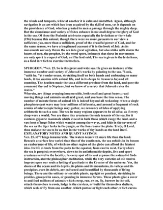 the winds and tempests, while at another it is calm and unruffled. Again, although
navigation is an art which has been acquired by the skill of men, yet it depends on
the providence of God, who has granted to men a passage through the mighty deep.
But the abundance and variety of fishes enhance in no small degree the glory of God
in the sea. Of these the Psalmist celebrates especially the leviathan or the whale
(196) because this animal, though there were no more, presents to our view a
sufficient, yea, more than a sufficient, proof of the dreadful power of God, and for
the same reason, we have a lengthened account of it in the book of Job. As its
movements not only throw the sea into great agitation, but also strike with alarm the
hearts of men, the prophet, by the word sport, intimates that these its movements
are only sport in respect of God; as if he had said, The sea is given to the leviathans,
as a field in which to exercise themselves.
SPURGEO , "Ver. 25. So is this great and wide sea. He gives an instance of the
immense number and variety of Jehovah's works by pointing to the sea. "Look,
"saith he, "at yonder ocean, stretching itself on both hands and embracing so many
lands, it too swarms with animal life, and in its deeps lie treasures beyond all
counting. The heathen made the sea a different province from the land, and gave the
command thereof to eptune, but we know of a surety that Jehovah rules the
waves."
Wherein, are things creeping innumerable, both small and great beasts; read
moving things and animals small arid great, and you have the true sense. The
number of minute forms of animal life is indeed beyond all reckoning: when a single
phosphorescent wave may bear millions of infusoria, and around a fragment of rock
armies of microscopic beings may gather, we renounce all idea of applying
arithmetic to such a case. The sea in many regions appears to be all alive, as if every
drop were a world. or are these tiny creatures the only tenants of the sea, for it
contains gigantic mammals which exceed in bulk those which range the land, and a
vast host of huge fishes which wander among the waves, and hide in the caverns of
the sea as the tiger lurks in the jungle, or the lion roams the plain. Truly, O Lord,
thou makest the sea to be as rich in the works of thy hands as the land itself.
EXPLA ATORY OTES A D QUAI T SAYI GS.
Ver. 25. ‫”€ג‬Things innumerable. The waters teem with more life than the land.
Beneath a surface less varied than that of the continents, the sea enfolds in its bosom
an exuberance of life, of which no other region of the globe can afford the faintest
idea. Its life extends from the poles to the equator, from east to west. Everywhere
the sea is peopled; everywhere, down to its unfathomable depths, live and sport
creatures suited to the locality. In every spot of its vast expanse the naturalist finds
instruction, and the philosopher meditation, while the very varieties of life tend to
impress upon our souls a feeling of gratitude to the Creator of the universe. Yes, the
shores of the ocean and its depths, its plains and its mountains, its valleys and its
precipices, even its debris, are enlivened and beautified by thousands of living
beings. There are the solitary or sociable plants, upright or pendant, stretching in
prairies, grouped in oases, or growing in immense forests. These plants give a cover
to and feed millions of animals which creep, run, swim, fly, burrow in the soil,
attach themselves to roots, lodge in the crevices, or build for themselves shelters,
which seek or fly from one another, which pursue or fight each other, which caress
 