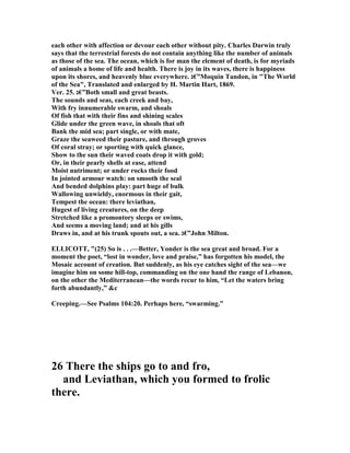 each other with affection or devour each other without pity. Charles Darwin truly
says that the terrestrial forests do not contain anything like the number of animals
as those of the sea. The ocean, which is for man the element of death, is for myriads
of animals a home of life and health. There is joy in its waves, there is happiness
upon its shores, and heavenly blue everywhere. ‫”€ג‬Moquin Tandon, in "The World
of the Sea", Translated and enlarged by H. Martin Hart, 1869.
Ver. 25. ‫”€ג‬Both small and great beasts.
The sounds and seas, each creek and bay,
With fry innumerable swarm, and shoals
Of fish that with their fins and shining scales
Glide under the green wave, in shoals that oft
Bank the mid sea; part single, or with mate,
Graze the seaweed their pasture, and through groves
Of coral stray; or sporting with quick glance,
Show to the sun their waved coats drop it with gold;
Or, in their pearly shells at ease, attend
Moist nutriment; or under rocks their food
In jointed armour watch: on smooth the seal
And bended dolphins play: part huge of bulk
Wallowing unwieldy, enormous in their gait,
Tempest the ocean: there leviathan,
Hugest of living creatures, on the deep
Stretched like a promontory sleeps or swims,
And seems a moving land; and at his gills
Draws in, and at his trunk spouts out, a sea. ‫”€ג‬John Milton.
ELLICOTT, "(25) So is . . .—Better, Yonder is the sea great and broad. For a
moment the poet, “lost in wonder, love and praise,” has forgotten his model, the
Mosaic account of creation. But suddenly, as his eye catches sight of the sea—we
imagine him on some hill-top, commanding on the one hand the range of Lebanon,
on the other the Mediterranean—the words recur to him, “Let the waters bring
forth abundantly,” &c
Creeping.—See Psalms 104:20. Perhaps here, “swarming.”
26 There the ships go to and fro,
and Leviathan, which you formed to frolic
there.
 