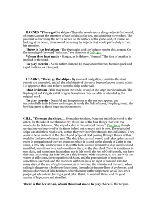 BAR ES, "There go the ships - There the vessels move along - objects that would,
of course, attract the attention of one looking at the sea, and admiring its wonders. The
psalmist is describing the active scenes on the surface of the globe, and, of course, on
looking at the ocean, these would be among the objects that would particularly attract
his attention.
There is that leviathan - The Septuagint and the Vulgate render this, dragon. On
the meaning of the word “leviathan,” see the notes at Job_41:1.
Whom thou hast made - Margin, as in Hebrew, “formed.” The idea of creation is
implied in the word.
To play therein - As his native element. To move about therein; to make quick and
rapid motions, as if in sport.
CLARKE, "There go the ships - By means of navigation, countries the most
remote are connected, and all the inhabitants of the earth become known to each other.
He appears at this time to have seen the ships under sail.
That leviathan - This may mean the whale, or any of the large marine animals. The
Septuagint and Vulgate call it dragon. Sometimes the crocodile is intended by the
original word.
To play therein - Dreadful and tempestuous as the sea may appear, and
uncontrollable in its billows and surges, it is only the field of sport, the play-ground, the
bowling-green to those huge marine monsters.
GILL, "There go the ships,.... From place to place, from one end of the world to the
other, for the sake of merchandise (r); this is one of the four things that were too
wonderful for Solomon, "the way of a ship in the midst of the sea", Pro_30:19 though
navigation was improved in his times indeed not so much as it is now. The original of
ships was doubtless Noah's ark, so that they owe their first draught to God himself. They
seem to be an emblem of the church and people of God passing through the sea of this
world to the haven of eternal rest. The ship is but a small vessel, and takes up but a small
room in comparison of the vast ocean on which it is; and so the church of Christ is but
small, a little city, and few men in it, a little flock, a small remnant: a ship is unfixed and
unsettled, sometimes here and sometimes there; so the church of Christ is sometimes in
one place, and sometimes in another; nor is this world the rest of God's people, nor have
they any continuing city here; for, as a ship is tossed with tempests, so are they with the
waves of afflictions, the temptations of Satan, and the persecutions of men; and
sometimes, like Paul, and the mariners with him, have no sight of sun and stars for
many days, of the sun of righteousness, or of the stars, the ministers of the word; when
sailing is dangerous it bodes perilous times, through the impure lives of professors, and
impious doctrines of false teachers, whereby many suffer shipwreck; yet all the Lord's
people get safe ashore, having a good pilot, Christ, to conduct them; and the good
anchor of hope, sure and steadfast.
There is that leviathan, whom thou hast made to play therein; the Targum
 