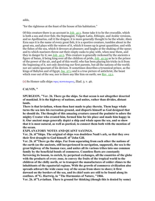 adds,
"for the righteous at the feast of the house of his habitation.''
Of this creature there is an account in Job_41:1. Some take it to be the crocodile, which
is both a sea and river fish; the Septuagint, Vulgate Latin, Ethiopic, and Arabic versions,
and so Apollinarius, call it the dragon; it is more generally thought to be the whale; Aben
Ezra says it is the name of every great fish; it is a sportive creature, tumbles about in the
great sea, and plays with the waters of it, which it tosses up in great quantities; and with
the fishes of the sea, which it devours at pleasure; and laughs at the shaking of the spear;
and to which mariners throw out their empty casks to play with, when near them, and
they in danger by it; see Job_41:5. This creature is generally reckoned by the ancients a
figure of Satan, it being king over all the children of pride, Job_41:34 as he is the prince
of the power of the air, and god of this world; who has been playing his tricks in it from
the beginning of it, not only deceiving our first parents, but all the nations of the world;
nor are saints ignorant of his devices. It sometimes describes a tyrannical prince, as the
kings of Babylon and of Egypt, Isa_27:1 and is a true picture of antichrist, the beast
which rose out of the sea; nor is there any like him on earth; see Rev_13:1.
(r) So Homer calls ships νηας ποντυπορους, Iliad. 3. v. 46.
CALVI , "
SPURGEO , "Ver. 26. There go the ships. So that ocean is not altogether deserted
of mankind. It is the highway of nations, and unites, rather than divides, distant
lands.
There is that leviathan, whom thou hast made to play therein. Them huge whale
turns the sea into his recreation ground, and disports himself as God designed that
he should do. The thought of this amazing creature caused the psalmist to adore the
mighty Creator who created him, formed him for his place and made him happy in
it. Our ancient maps generally depict a ship and whale upon the sea, and so show
that it is most natural, as well as poetical, to connect them both with the mention of
the ocean.
EXPLA ATORY OTES A D QUAI T SAYI GS.
Ver. 26. ‫”€ג‬Ships. The original of ships was doubtless oah's ark, so that they owe
their first draught to God himself. ‫”€ג‬John Gill.
Ver. 26. ‫”€ג‬There go the ships. Far from separating from each other the nations of
the earth (as the ancients, still inexperienced in navigation, supposed), the sea is the
great highway of the human race, and unites all its various tribes into one common
family by the beneficial bonds of commerce. Countless fleets are constantly
furrowing its bosom, to enrich, by perpetual exchanges, all the countries of the globe
with the products of every zone, to convey the fruits of the tropical world to the
children of the chilly north, or to transport the manufactures of colder climes to the
inhabitants of the equatorial regions. With the growth of commerce civilization also
spreads athwart the wide cause way of the ocean from shore to shore; it first
dawned on the borders of the sea, and its chief seats are still to be found along its
confines. ‫”€ג‬G. Hartwig, in "The Harmonies of ature, "1866.
Ver. 26. ‫”€ג‬Leviathan. There is ground for thinking (though this is denied by some)
 