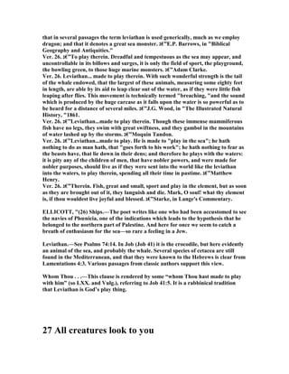 that in several passages the term leviathan is used generically, much as we employ
dragon; and that it denotes a great sea monster. ‫”€ג‬E.P. Barrows, in "Biblical
Geography and Antiquities."
Ver. 26. ‫”€ג‬To play therein. Dreadful and tempestuous as the sea may appear, and
uncontrollable in its billows and surges, it is only the field of sport, the playground,
the bowling green, to those huge marine monsters. ‫”€ג‬Adam Clarke.
Ver. 26. Leviathan... made to play therein. With such wonderful strength is the tail
of the whale endowed, that the largest of these animals, measuring some eighty feet
in length, are able by its aid to leap clear out of the water, as if they were little fish
leaping after flies. This movement is technically termed "breaching, "and the sound
which is produced by the huge carcase as it falls upon the water is so powerful as to
be heard for a distance of several miles. ‫”€ג‬J.G. Wood, in "The Illustrated atural
History, "1861.
Ver. 26. ‫”€ג‬Leviathan...made to play therein. Though these immense mammiferous
fish have no legs, they swim with great swiftness, and they gambol in the mountains
of water lashed up by the storms. ‫”€ג‬Moquin Tandon.
Ver. 26. ‫”€ג‬Leviathan...made to play. He is made to "play in the sea"; he hath
nothing to do as man hath, that "goes forth to his work"; he hath nothing to fear as
the beasts have, that lie down in their dens; and therefore he plays with the waters:
it is pity any of the children of men, that have nobler powers, and were made for
nobler purposes, should live as if they were sent into the world like the leviathan
into the waters, to play therein, spending all their time in pastime. ‫”€ג‬Matthew
Henry.
Ver. 26. ‫”€ג‬Therein. Fish, great and small, sport and play in the element, but as soon
as they are brought out of it, they languish and die. Mark, O soul! what thy element
is, if thou wouldest live joyful and blessed. ‫”€ג‬Starke, in Lange's Commentary.
ELLICOTT, "(26) Ships.—The poet writes like one who had been accustomed to see
the navies of Phœnicia, one of the indications which leads to the hypothesis that he
belonged to the northern part of Palestine. And here for once we seem to catch a
breath of enthusiasm for the sea—so rare a feeling in a Jew.
Leviathan.—See Psalms 74:14. In Job (Job 41) it is the crocodile, but here evidently
an animal of the sea, and probably the whale. Several species of cetacea are still
found in the Mediterranean, and that they were known to the Hebrews is clear from
Lamentations 4:3. Various passages from classic authors support this view.
Whom Thou . . .—This clause is rendered by some “whom Thou hast made to play
with him” (so LXX. and Vulg.), referring to Job 41:5. It is a rabbinical tradition
that Leviathan is God’s play thing.
27 All creatures look to you
 