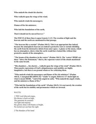 Who maketh the clouds his chariot;
Who walketh upon the wings of the wind;
Who maketh winds his messengers;
Flames of fire his ministers;
Who laid the foundations of the earth,
That it should not be moved forever."
The FOCUS of these lines is upon Genesis 1:1-5. The creation of light and the
heavens and the earth are mentioned in that passage.
"The heavens like a curtain" (Psalms 104:2). This is an appropriate line indeed,
because the atmospheric heavens are indeed a protective tent or curtain shielding
the earth from the destructive debris from outer space. A glance at the moon, which
has no atmosphere, shows what the earth would have looked like without that
protective mantle of the atmosphere.
"The beams of his chambers in the waters" (Psalms 104:3). The `waters' HERE are
those "above the firmament," that is, the vaporous waters of the clouds mentioned
in the same breath.
"His chambers ... his chariot ... walketh upon the wings of the wind" (Psalms 104:3).
These poetic expressions of God's ubiquitousness and mobility are highly
imaginative, but there is no ground whatever for criticizing them.
"Who maketh winds his messengers and flames of fire his ministers" (Psalms
104:4). A marginal READI G for "winds" is angels; Hebrews 1:7 sheds light on
what is meant HERE. "And of the angels he saith, "Who maketh his angels winds,
and his ministers a flame of fire."
"Who laid the foundations of the earth" (Psalms 104:5). It is not merely the creation
of the earth but its stability and permanence which are stressed.
WATTS
1 THE Lord Jehovah reigns,
His throne is built on high;
The garments he assumes
Are light and majesty:
His glories shine with beams so bright,
No mortal eye can bear the sight.
2 The thunders of his hand
 