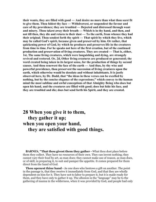 their wants, they are filled with good — And desire no more than what thou seest fit
to give them. Thou hidest thy face — Withdrawest, or suspendest the favour and
care of thy providence; they are troubled — Dejected and distressed through want
and misery. Thou takest away their breath — Which is in thy hand, and then, and
not till then, they die and return to their dust — To the earth, from whence they had
their original. Thou sendest forth thy spirit — That spirit by which they live, which
may be called God’s spirit, because given and preserved by him. Or rather, that
quickening power of God, by which he produces and preserves life in the creatures
from time to time. For he speaks not here of the first creation, but of the continued
production and preservation of living creatures. They are created — That is, either,
1st, The same living creatures, which were languishing and dying, are strangely
revived and restored. Or, 2d, Other living creatures are produced or generated; the
word created being taken in its largest sense, for the production of things by second
causes. And thou renewest the face of the earth — And thus, by thy wise and
powerful providence, thou preservest the succession of living creatures upon the
earth, which otherwise would be desolate and without inhabitants. It is justly
observed here, by Dr. Dodd, that “the ideas in these verses can be excelled by
nothing, but by the concise elegance of the expressions;” which convey to the human
mind the most sublime and awful conceptions of that Almighty Being who does but
open his hand, and the creatures are filled with good; does but hide his face, and
they are troubled and die; does but send forth his Spirit, and they are created.
28 When you give it to them,
they gather it up;
when you open your hand,
they are satisfied with good things.
BAR ES, "That thou givest them they gather - What thou dost place before
them they collect. They have no resources of their own. They can invent nothing; they
cannot vary their food by art, as man does; they cannot make use of reason, as man does,
or of skill, in preparing it, to suit and pamper the appetite. It comes prepared for them
direct from the hand of God.
Thou openest thine hand - As one does who bestows a gift on another. The point
in the passage is, that they receive it immediately from God, and that they are wholly
dependent on him for it. They have not to labor to prepare it, but it is made ready for
them, and they have only to gather it up. The allusion in the “language” may be to the
gathering of manna in the wilderness, when it was provided by God, and people had only
 