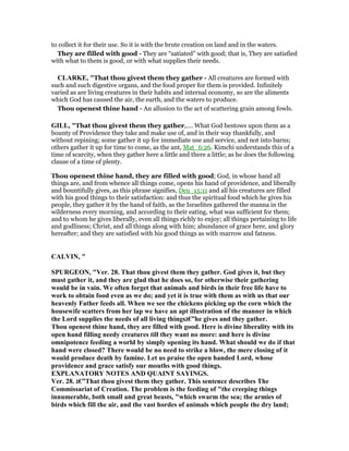 to collect it for their use. So it is with the brute creation on land and in the waters.
They are filled with good - They are “satiated” with good; that is, They are satisfied
with what to them is good, or with what supplies their needs.
CLARKE, "That thou givest them they gather - All creatures are formed with
such and such digestive organs, and the food proper for them is provided. Infinitely
varied as are living creatures in their habits and internal economy, so are the aliments
which God has caused the air, the earth, and the waters to produce.
Thou openest thine hand - An allusion to the act of scattering grain among fowls.
GILL, "That thou givest them they gather,.... What God bestows upon them as a
bounty of Providence they take and make use of, and in their way thankfully, and
without repining; some gather it up for immediate use and service, and not into barns;
others gather it up for time to come, as the ant, Mat_6:26. Kimchi understands this of a
time of scarcity, when they gather here a little and there a little; as he does the following
clause of a time of plenty.
Thou openest thine hand, they are filled with good; God, in whose hand all
things are, and from whence all things come, opens his hand of providence, and liberally
and bountifully gives, as this phrase signifies, Deu_15:11 and all his creatures are filled
with his good things to their satisfaction: and thus the spiritual food which he gives his
people, they gather it by the hand of faith, as the Israelites gathered the manna in the
wilderness every morning, and according to their eating, what was sufficient for them;
and to whom he gives liberally, even all things richly to enjoy; all things pertaining to life
and godliness; Christ, and all things along with him; abundance of grace here, and glory
hereafter; and they are satisfied with his good things as with marrow and fatness.
CALVI , "
SPURGEO , "Ver. 28. That thou givest them they gather. God gives it, but they
must gather it, and they are glad that he does so, for otherwise their gathering
would be in vain. We often forget that animals and birds in their free life have to
work to obtain food even as we do; and yet it is true with them as with us that our
heavenly Father feeds all. When we see the chickens picking up the corn which the
housewife scatters from her lap we have an apt illustration of the manner in which
the Lord supplies the needs of all living things‫”€ג‬he gives and they gather.
Thou openest thine hand, they are filled with good. Here is divine liberality with its
open hand filling needy creatures till they want no more: and here is divine
omnipotence feeding a world by simply opening its hand. What should we do if that
hand were closed? There would be no need to strike a blow, the mere closing of it
would produce death by famine. Let us praise the open handed Lord, whose
providence and grace satisfy our mouths with good things.
EXPLA ATORY OTES A D QUAI T SAYI GS.
Ver. 28. ‫”€ג‬That thou givest them they gather. This sentence describes The
Commissariat of Creation. The problem is the feeding of "the creeping things
innumerable, both small and great beasts, "which swarm the sea; the armies of
birds which fill the air, and the vast hordes of animals which people the dry land;
 