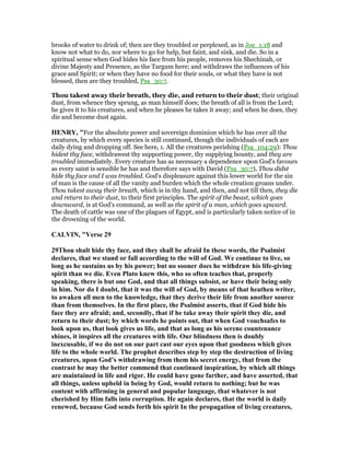 brooks of water to drink of; then are they troubled or perplexed, as in Joe_1:18 and
know not what to do, nor where to go for help, but faint, and sink, and die. So in a
spiritual sense when God hides his face from his people, removes his Shechinah, or
divine Majesty and Presence, as the Targum here; and withdraws the influences of his
grace and Spirit; or when they have no food for their souls, or what they have is not
blessed, then are they troubled, Psa_30:7.
Thou takest away their breath, they die, and return to their dust; their original
dust, from whence they sprung, as man himself does; the breath of all is from the Lord;
he gives it to his creatures, and when he pleases he takes it away; and when he does, they
die and become dust again.
HE RY, "For the absolute power and sovereign dominion which he has over all the
creatures, by which every species is still continued, though the individuals of each are
daily dying and dropping off. See here, 1. All the creatures perishing (Psa_104:29): Thou
hidest thy face, withdrawest thy supporting power, thy supplying bounty, and they are
troubled immediately. Every creature has as necessary a dependence upon God's favours
as every saint is sensible he has and therefore says with David (Psa_30:7), Thou didst
hide thy face and I was troubled. God's displeasure against this lower world for the sin
of man is the cause of all the vanity and burden which the whole creation groans under.
Thou takest away their breath, which is in thy hand, and then, and not till then, they die
and return to their dust, to their first principles. The spirit of the beast, which goes
downward, is at God's command, as well as the spirit of a man, which goes upward.
The death of cattle was one of the plagues of Egypt, and is particularly taken notice of in
the drowning of the world.
CALVI , "Verse 29
29Thou shalt hide thy face, and they shall be afraid In these words, the Psalmist
declares, that we stand or fall according to the will of God. We continue to live, so
long as he sustains us by his power; but no sooner does he withdraw his life-giving
spirit than we die. Even Plato knew this, who so often teaches that, properly
speaking, there is but one God, and that all things subsist, or have their being only
in him. or do I doubt, that it was the will of God, by means of that heathen writer,
to awaken all men to the knowledge, that they derive their life from another source
than from themselves. In the first place, the Psalmist asserts, that if God hide his
face they are afraid; and, secondly, that if he take away their spirit they die, and
return to their dust; by which words he points out, that when God vouchsafes to
look upon us, that look gives us life, and that as long as his serene countenance
shines, it inspires all the creatures with life. Our blindness then is doubly
inexcusable, if we do not on our part cast our eyes upon that goodness which gives
life to the whole world. The prophet describes step by step the destruction of living
creatures, upon God’s withdrawing from them his secret energy, that from the
contrast he may the better commend that continued inspiration, by which all things
are maintained in life and rigor. He could have gone farther, and have asserted, that
all things, unless upheld in being by God, would return to nothing; but he was
content with affirming in general and popular language, that whatever is not
cherished by Him falls into corruption. He again declares, that the world is daily
renewed, because God sends forth his spirit In the propagation of living creatures,
 