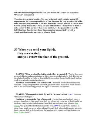 only of withdrawal of providential care. (See Psalms 30:7, where the expression
“troubled” also occurs.)
Thou takest away their breath.— ot only is the food which sustains animal life
dependent on the ceaseless providence of God, but even the very breath of life is His,
to be sent forth or withdrawn at His will. But to this thought, derived of course from
Genesis (comp. Psalms 90:3, ote), the poet adds another. The existence of death is
not a sorrow to him any more than it is a mystery. To the psalmist it is only the
individual that dies; the race lives. One generation fades as God’s breath is
withdrawn, but another succeeds as it is sent forth.
30 When you send your Spirit,
they are created,
and you renew the face of the ground.
BAR ES, "Thou sendest forth thy spirit, they are created - That is, New races
are created in their place, or start up as if they were created directly by God. They derive
their being from him as really as those did which were first formed by his hand, and the
work of creation is constantly going on.
And thou renewest the face of the earth - The earth is not suffered to become
desolate. Though one generation passes off, yet a new one is made in its place, and the
face of the earth constantly puts on the aspect of freshness and newness.
CLARKE, "Thou sendest forth thy spirit, they are created - ‫יבראון‬ yibbareun,
“They are created again.”
And thou renewest the face of the earth - Do not these words plainly imply a
resurrection of the bodies which have died, been dissolved, or turned to dust? And is not
the brute creation principally intended here? Is it not on this account it is said, Psa_
104:31, “the glory of the Lord shall endure for ever, (‫לעולם‬ leolam),” to be manifest in
those times which are secret, when Jehovah himself shall rejoice in his works; when the
brute creation shall be delivered from the bondage of its corruption? See the notes on
Rom_8:19-23 (note).
 