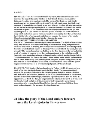 CALVI , "
SPURGEO , "Ver. 30. Thou sendest forth thy spirit, they are created: and thou
renewest the face of the earth. The loss of their breath destroys them, and by
Jehovah's breath a new race is created. The works of the Lord are majestically
simple, and are performed with royal ease‫”€ג‬a breath creates, and its withdrawal
destroys. If we read the word spirit as we have it in our version, it is also instructive,
for we see the Divine Spirit going forth to create life in nature even as we see him in
the realms of grace. At the flood the world was stripped of almost all life, yet how
soon the power of God refilled the desolate places! In winter the earth falls into a
sleep which makes her appear worn and old, but how readily does the Lord awaken
her with the voice of spring, and make her put on anew the beauty of her youth.
Thou, Lord, doest all things, and let glory be unto thy name.
EXPLA ATORY OTES A D QUAI T SAYI GS.
Ver. 30. ‫”€ג‬Thou sendest forth thy spirit, they are created. The Spirit of God creates
every day: what is it that continueth things in their created being, but providence?
That is a true axiom in divinity, Providence is creation continued. ow the Spirit of
God who created at first, creates to this day: "Thou sendest forth thy spirit, they are
created." The work of creation was finished in the first six days of the world, but the
work of creation is renewed every day, and so continued to the end of the world.
Successive providential creation as well as original creation is ascribed to the Spirit.
"And thou renewest the face of the earth." Thou makest a new world; and thus God
makes a new world every year, sending forth his Spirit, or quickening power, in the
rain and sun to renew the face of the earth. And as the Lord sends forth his power
in providential mercies, so in providential judgments. ‫”€ג‬Joseph Caryl.
ELLICOTT, "(30) Spirit.—Rather, breath, as in Psalms 104:29. We must not here
think of the later theological doctrine of the Holy Spirit. The psalmist evidently
regards the breath of God only as the vivifying power that gives matter a distinct
and individual, but transient, existence. Even in the speculative book of Ecclesiastes,
the idea of a human soul having a permanent separate existence does not make its
appearance. At death the dust, no longer animate, returns to the earth as it was, and
the breath, which had given it life, returns to God who gave it—gave it as an
emanation, to be resumed unto Himself when its work was done. Still less, then,
must we look in poetry for any more developed doctrine.
31 May the glory of the Lord endure forever;
may the Lord rejoice in his works—
 