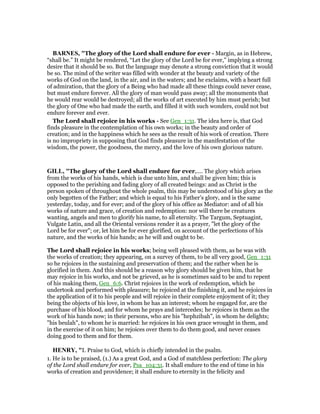 BAR ES, "The glory of the Lord shall endure for ever - Margin, as in Hebrew,
“shall be.” It might be rendered, “Let the glory of the Lord be for ever,” implying a strong
desire that it should be so. But the language may denote a strong conviction that it would
be so. The mind of the writer was filled with wonder at the beauty and variety of the
works of God on the land, in the air, and in the waters; and he exclaims, with a heart full
of admiration, that the glory of a Being who had made all these things could never cease,
but must endure forever. All the glory of man would pass away; all the monuments that
he would rear would be destroyed; all the works of art executed by him must perish; but
the glory of One who had made the earth, and filled it with such wonders, could not but
endure forever and ever.
The Lord shall rejoice in his works - See Gen_1:31. The idea here is, that God
finds pleasure in the contemplation of his own works; in the beauty and order of
creation; and in the happiness which he sees as the result of his work of creation. There
is no impropriety in supposing that God finds pleasure in the manifestation of the
wisdom, the power, the goodness, the mercy, and the love of his own glorious nature.
GILL, "The glory of the Lord shall endure for ever,.... The glory which arises
from the works of his hands, which is due unto him, and shall be given him; this is
opposed to the perishing and fading glory of all created beings: and as Christ is the
person spoken of throughout the whole psalm, this may be understood of his glory as the
only begotten of the Father; and which is equal to his Father's glory, and is the same
yesterday, today, and for ever; and of the glory of his office as Mediator: and of all his
works of nature and grace, of creation and redemption: nor will there be creatures
wanting, angels and men to glorify his name, to all eternity. The Targum, Septuagint,
Vulgate Latin, and all the Oriental versions render it as a prayer, "let the glory of the
Lord be for ever"; or, let him be for ever glorified, on account of the perfections of his
nature, and the works of his hands; as he will and ought to be.
The Lord shall rejoice in his works; being well pleased with them, as he was with
the works of creation; they appearing, on a survey of them, to be all very good, Gen_1:31
so he rejoices in the sustaining and preservation of them; and the rather when he is
glorified in them. And this should be a reason why glory should be given him, that he
may rejoice in his works, and not be grieved, as he is sometimes said to be and to repent
of his making them, Gen_6:6. Christ rejoices in the work of redemption, which he
undertook and performed with pleasure; he rejoiced at the finishing it, and he rejoices in
the application of it to his people and will rejoice in their complete enjoyment of it; they
being the objects of his love, in whom he has an interest; whom he engaged for, are the
purchase of his blood, and for whom he prays and intercedes; he rejoices in them as the
work of his hands now; in their persons, who are his "hephzibah", in whom he delights;
"his beulah", to whom he is married: he rejoices in his own grace wrought in them, and
in the exercise of it on him; he rejoices over them to do them good, and never ceases
doing good to them and for them.
HE RY, "I. Praise to God, which is chiefly intended in the psalm.
1. He is to be praised, (1.) As a great God, and a God of matchless perfection: The glory
of the Lord shall endure for ever, Psa_104:31. It shall endure to the end of time in his
works of creation and providence; it shall endure to eternity in the felicity and
 
