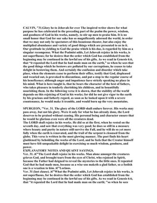 CALVI , "31.Glory be to Jehovah for ever The inspired writer shows for what
purpose he has celebrated in the preceding part of the psalm the power, wisdom,
and goodness of God in his works, namely, to stir up men to praise him. It is no
small honor that God for our sake has so magnificently adorned the world, in order
that we may not only be spectators of this beauteous theater, but also enjoy the
multiplied abundance and variety of good things which are presented to us in it.
Our gratitude in yielding to God the praise which is his due, is regarded by him as a
singular recompense. What the Psalmist adds, Let Jehovah rejoice in his works, is
not superfluous; for he desires that the order which God has established from the
beginning may be continued in the lawful use of his gifts. As we read in Genesis 6:6,
that “it repented the Lord that he had made man on the earth,” so when he sees that
the good things which he bestows are polluted by our corruptions, he ceases to take
delight in bestowing them. And certainly the confusion and disorder which take
place, when the elements cease to perform their office, testify that God, displeased
and wearied out, is provoked to discontinue, and put a stop to the regular course of
his beneficence; although anger and impatience have strictly speaking no place in
his mind. What is here taught is, that he bears the character of the best of fathers,
who takes pleasure in tenderly cherishing his children, and in bountifully
nourishing them. In the following verse it is shown, that the stability of the world
depends on this rejoicing of God in his works; for did he not give vigor to the earth
by his gracious and fatherly regard, as soon as he looked upon it with a severe
countenance, he would make it tremble, and would burn up the very mountains.
SPURGEO , "Ver. 31. The glory of the LORD shall endure forever. His works may
pass away, but not his glory. Were it only for what he has already done, the Lord
deserves to be praised without ceasing. His personal being and character ensure that
he would be glorious even were all the creatures dead.
The LORD shall rejoice in his works. He did so at the first, when he rested on the
seventh day, and saw that everything was very good; he does so still in a measure
where beauty and purity in nature still survive the Fall, and he will do so yet more
fully when the earth is renovated, and the trail of the serpent is cleansed from the
globe. This verse is written in the most glowing manner. The poet finds his heart
gladdened by beholding the works of the Lord, and he feels that the Creator himself
must have felt unspeakable delight in exercising so much wisdom, goodness, and
power.
EXPLA ATORY OTES A D QUAI T SAYI GS.
Ver. 31. ‫”€ג‬The Lord shall rejoice in his works. Man alone amongst the creatures
grieves God, and brought tears from the eyes of Christ, who rejoiced in Spirit,
because the Father had deigned to reveal the mysteries to the little ones. It repented
God that he had made men, because as a wise son maketh a glad father, so a foolish
one is a vexation to him. ‫”€ג‬Lorinus.
Ver. 31 (last clause). ‫”€ג‬What the Psalmist adds, Let Jehovah rejoice in his works, is
not superfluous, for he desires that the order which God has established from the
beginning may be continued in the lawful use of his gifts. As we read in Genesis 6:6,
that "it repented the Lord that he had made man on the earth; "so when he sees
 