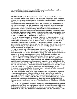 one angry look or touch of his, upon the hills or earth, makes them tremble or
smoke, as once Sinai did when God appeared on it.
SPURGEO , "Ver. 32. He looketh on the earth, and it trembleth. The Lord who
has graciously displayed his power in acts and works of goodness might, if he had
seen fit, have overwhelmed us with the terrors of destruction, for even at a glance of
his eye the solid earth rocks with fear.
He toucheth the hills, and they smoke. Sinai was altogether on a smoke when the
Lord descended upon it. It was but a touch, but it sufficed to make the mountain
dissolve in flame. Even our God is a consuming fire. Woe unto those who shall
provoke him to frown upon them, they shall perish at the touch of his hand. If
sinners were not altogether insensible a glance of the Lord's eye would make them
tremble, and the touches of his hand in affliction would set their hearts on fire with
repentance. "Of reason all things show some sign, " except man's unfeeling heart.
EXPLA ATORY OTES A D QUAI T SAYI GS.
Ver. 32. ‫”€ג‬He looketh on the earth and it trembleth. As man can soon give a cast
with his eye, so soon can God shake the earth, that is, either the whole mass of the
earth, or the inferior sort of men on the earth when he "looketh, "or casteth an
angry eye "upon the earth it trembleth." "He toucheth the hills, "(that is, the
powers and principalities of the world), "and they smoke; "if he do but touch them
they smoke, that is, the dreadful effects of the power and judgment of God are
visible upon them. ‫”€ג‬Joseph Caryl.
Ver. 32. ‫”€ג‬ o one save a photographer can sketch the desert around Sinai.
Roberts' views are noble, and to a certain extent true; but they do not represent
these desert cliffs and ravines. o artist can rightly do it. Only the photographer can
pourtray the million of minute details that go to make up the bleakness, the
wildness, the awfulness, and the dismal loneliness of these unearthly wastes.
About noon I went out and walked upon the convent roof. The star light over the
mountain peaks was splendid, while the gloom that hung round these enormous
precipices and Impenetrable ravines was quite oppressive to the spirit. This is the
scene of which David spoke. "He looketh on the earth, and it trembleth: he toucheth
the hills, and they smoke." This is the mountain "that was touched, and that burned
with fire" (Hebrews 7:18). ot the mount that "might be touched, "as our
translators have rendered it, but the mount "that was touched, " qhla fwmena, ‫”€ג‬
the mount on which the finger of God rested.
We could imagine the black girdle of the thick darkness with which the mountain
was surrounded, and the lightnings giving forth their quick fire through tiffs
covering, making its blackness blacker. We could imagine, too, the supernatural
blaze, kindled by no earthly hand, that shot up out of the midst of this, like a living
column of fire, ascending, amid the sound of angelic trumpets and superangelic
thunders, to the very heart of heaven. ‫”€ג‬Horatius Bonar, in "The Desert of Sinai",
1858.
Ver. 32. ‫”€ג‬The philosopher labours to investigate the natural cause of earthquakes
and volcanoes. Well, let him account as he will, still the immediate power of Jehovah
is the true and ultimate cause. God works in these tremendous operations. "He
looketh on the earth, and it trembleth; he toucheth the hills, and they smoke." This
 
