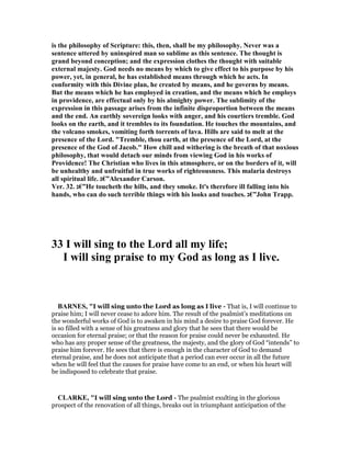 is the philosophy of Scripture: this, then, shall be my philosophy. ever was a
sentence uttered by uninspired man so sublime as this sentence. The thought is
grand beyond conception; and the expression clothes the thought with suitable
external majesty. God needs no means by which to give effect to his purpose by his
power, yet, in general, he has established means through which he acts. In
conformity with this Divine plan, he created by means, and he governs by means.
But the means which he has employed in creation, and the means which he employs
in providence, are effectual only by his almighty power. The sublimity of the
expression in this passage arises from the infinite disproportion between the means
and the end. An earthly sovereign looks with anger, and his courtiers tremble. God
looks on the earth, and it trembles to its foundation. He touches the mountains, and
the volcano smokes, vomiting forth torrents of lava. Hills are said to melt at the
presence of the Lord. "Tremble, thou earth, at the presence of the Lord, at the
presence of the God of Jacob." How chill and withering is the breath of that noxious
philosophy, that would detach our minds from viewing God in his works of
Providence! The Christian who lives in this atmosphere, or on the borders of it, will
be unhealthy and unfruitful in true works of righteousness. This malaria destroys
all spiritual life. ‫”€ג‬Alexander Carson.
Ver. 32. ‫”€ג‬He toucheth the hills, and they smoke. It's therefore ill falling into his
hands, who can do such terrible things with his looks and touches. ‫”€ג‬John Trapp.
33 I will sing to the Lord all my life;
I will sing praise to my God as long as I live.
BAR ES, "I will sing unto the Lord as long as I live - That is, I will continue to
praise him; I will never cease to adore him. The result of the psalmist’s meditations on
the wonderful works of God is to awaken in his mind a desire to praise God forever. He
is so filled with a sense of his greatness and glory that he sees that there would be
occasion for eternal praise; or that the reason for praise could never be exhausted. He
who has any proper sense of the greatness, the majesty, and the glory of God “intends” to
praise him forever. He sees that there is enough in the character of God to demand
eternal praise, and he does not anticipate that a period can ever occur in all the future
when he will feel that the causes for praise have come to an end, or when his heart will
be indisposed to celebrate that praise.
CLARKE, "I will sing unto the Lord - The psalmist exulting in the glorious
prospect of the renovation of all things, breaks out in triumphant anticipation of the
 