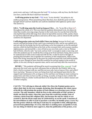 great event, and says, I will sing unto the Lord ‫בחיי‬ bechaiyai, with my lives, the life that I
now have, and the life that I shall have hereafter.
I will sing praise to my God - ‫בעודי‬ beodi, “in my eternity;” my going on, my
endless progression. What astonishing ideas! But then, how shall this great work be
brought about? and how shall the new earth be inhabited with righteous spirits only?
The answer is,
GILL, "I will sing unto the Lord as long as I live,.... Or, "in my life or lives (w)",
throughout the whole of it. This was what the psalmist determined to do, let others do
what they would; even sing songs of praise to the Lord; since he was the God of his life,
who had fed him all his life long; from whom he had all the mercies of life, and by whom
he had been followed with goodness and mercy all his days, and on whom his life and the
comforts of it depended.
I will sing praise unto my God while I have my being: because he lived, and
moved, and had his being in him; and it was continued to him, and he was upheld in it;
and not only for his being, but for his well being; as for his temporal, so for his spiritual
mercies, which he had from him as his God, as his covenant God; such as peace, pardon,
righteousness, and eternal life: a view of God as our own God, such a view as Thomas
had of Christ, when he said, "my Lord, and my God", is enough to make a man sing; and
when the psalmist says he would do this as long as he lived and had a being, this is not to
be understood as if this work would end with his life, or that he had no thought of
praising him hereafter; but it signifies his constancy in this employment, while in the
land of the living; knowing that in the grave he could not praise the Lord with his bodily
organs as now; though he knew that this would be his eternal employ in the world of
spirits, in his soul, during its separate state, and in soul and body after the resurrection.
HE RY, " The psalmist will himself be much in praising him (Psa_104:33): “I will
sing unto the Lord, unto my God, will praise him as Jehovah, the Creator, and as my
God, a God in covenant with me, and this not now only, but as long as I live, and while I
have my being.” Because we have our being from God, and depend upon him for the
support and continuance of it, as long as we live and have our being we must continue to
praise God; and when we have no life, no being, on earth, we hope to have a better life
and better being in a better world and there to be doing this work in a better manner and
in better company.
CALVI , "33.I will sing to Jehovah whilst I live Here the Psalmist points out to
others their duty by his own example, declaring, that throughout the whole course
of his life he will proclaim the praises of God without ever growing weary of that
exercise. The only boundary which he fixes to the celebration of God’s praises is
death; not that the saints, when they pass from this world into another state of
existence, desist from this religious duty, but because the end for which we are
created is, that the divine name may be celebrated by us on the earth. Conscious of
his unworthiness to offer to God so precious a sacrifice, he humbly prays, (verse 34,)
that the praises which he will sing to God may be acceptable to him, although they
proceed from polluted lips. It is true, that there is nothing more acceptable to God,
nor any thing of which he more approves, than the publication of his praises, even
 