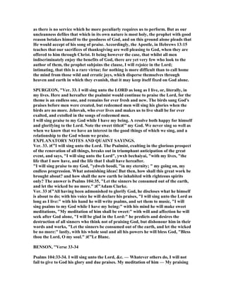 as there is no service which he more peculiarly requires us to perform. But as our
uncleanness defiles that which in its own nature is most holy, the prophet with good
reason betakes himself to the goodness of God, and on this ground alone pleads that
He would accept of his song of praise. Accordingly, the Apostle, in Hebrews 13:15
teaches that our sacrifices of thanksgiving are well pleasing to God, when they are
offered to him through Christ. It being however the case, that whilst all men
indiscriminately enjoy the benefits of God, there are yet very few who look to the
author of them, the prophet subjoins the clause, I will rejoice in the Lord;
intimating, that this is a rare virtue; for nothing is more difficult than to call home
the mind from those wild and erratic joys, which disperse themselves through
heaven and earth in which they evanish, that it may keep itself fixed on God alone.
SPURGEO , "Ver. 33. I will sing unto the LORD as long as I live, or, literally, in
my lives. Here and hereafter the psalmist would continue to praise the Lord, for the
theme is an endless one, and remains for ever fresh and new. The birds sang God's
praises before men were created, but redeemed men will sing his glories when the
birds are no more. Jehovah, who ever lives and makes us to live shall be for ever
exalted, and extolled in the songs of redeemed men.
I will sing praise to my God while I have my being. A resolve both happy for himself
and glorifying to the Lord. ote the sweet title‫”€ג‬ my God. We never sing so well as
when we know that we have an interest in the good things of which we sing, and a
relationship to the God whom we praise.
EXPLA ATORY OTES A D QUAI T SAYI GS.
Ver. 33. ‫”€ג‬I will sing unto the Lord. The Psalmist, exulting in the glorious prospect
of the renovation of all things, breaks out in triumphant anticipation of the great
event, and says, "I will sing unto the Lord", ywxb bechaiyai, "with my lives, "the
life that I now have, and the life that I shall have hereafter.
"I will sing praise to my God, "ydweb beodi, "in my eternity; " my going on, my
endless progression. What astonishing ideas! But then, how shall this great work be
brought about? and how shall the new earth be inhabited with righteous spirits
only? The answer is Psalms 104:35, "Let the sinners be consumed out of the earth,
and let the wicked be no more." ‫”€ג‬Adam Clarke.
Ver. 33 ‫”€ג‬All having been admonished to glorify God, he discloses what he himself
is about to do; with his voice he will declare his praises, "I will sing unto the Lord as
long as I live:" with his hand he will write psalms, and set them to music, "I will
sing psalms to my God while I have my being:" with his mind he will make sweet
meditations, "My meditation of him shall be sweet:" with will and affection he will
seek after God alone, "I will be glad in the Lord:" he predicts and desires the
destruction of all sinners who think not of praising God, but dishonour him in their
words and works, "Let the sinners be consumed out of the earth, and let the wicked
be no more:" lastly, with his whole soul and all his powers he will bless God, "Bless
thou the Lord, O my soul." ‫”€ג‬Le Blanc.
BE SO , "Verse 33-34
Psalms 104:33-34. I will sing unto the Lord, &c. — Whatever others do, I will not
fail to give to God his glory and due praises. My meditation of him — My praising
 