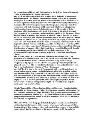 the express image of his person? God manifest in the flesh is a theme which angela
rejoice to contemplate. ‫”€ג‬Samuel Lavington.
Ver. 34. ‫”€ג‬My meditation of him shall be sweet. First. Take this as an assertion.
The meditation on God is sweet. And the sweetness of it should stir us up to the
putting of it in practice. Secondly. Take it as a resolution‫”€ג‬that he would make it
for his own practice; that is, that he would comfort himself in such performances as
these are; whilst others took pleasure in other things, he would please himself in
communion with God, this should be his solace and delight upon all occasions.
David promises himself a great deal of contentment in this exercise of divine
meditation which he undertook with much delight: and so likewise do others of
God's servants of the same nature and disposition with him in the like undertakings.
Thirdly. Take it as a prayer and petition. It "shall be, "that is, let it be, the future
put for the imperative, as it frequently uses to be; and so the word "gnatam" is to be
translated, not, of God, but to God. Let my meditation, or prayer, or converse, be
sweet unto him. Place at "illi meditatio mea", so some good authors interpret it. The
English translation, "Let my words be acceptable, "and the other before that, "Oh,
that my words might please him, "which comes to one and the same effect, all taking
it in the notion of a prayer: this is that which the servants of God have still thought
to be most necessary for them (as indeed it is); God's acceptance of the
performances which have been presented by them. ‫”€ג‬Condensed from Thomas
Horton.
Ver. 34. (first clause) ‫”€ג‬All the ancients join in understanding it thus, "My
meditation shall be sweet to him, "or, as the Jewish Arab, hdge with him, according
to that of the Psalmist, Ps 14:14 "Let the meditation of my heart be always
acceptable in thy sight." Thus the Chaldee here, ywmrq, before him; the LXXII
hdunyeih antw, "Let it be sweet to him"; the Syriac to him, and so the others also.
And so Ke signifies to as well as on. ‫”€ג‬Henry Hammond.
Ver. 34‫”€ג‬I will be glad in the Lord. Compare this with verse 31, and observe the
mutual and reciprocal pleasure and delight between God who is praised and the
soul that praises him. God, who rejoices in his works, takes the highest delight in
man, the compendium of his other works, and in that work, than which none more
excellent can be pursued by man, the work of praising God in which the blessed are
employed. Thus in this very praise of God which is so pleasing to him, David
professes to be evermore willing to take delight. My beloved is mine, sings the
Spouse, and I am his. ‫”€ג‬Lorinus.
COKE, "Psalms 104:34. My meditation of him shall be sweet— I shall delight in
making him my theme. Mudge. It is literally, My theme upon him will be sweet. The
next verse may be rendered, While the sinners shall be consumed out of the earth,
and the wicked shall be no more, &c. The reader desirous of seeing a more complete
and philosophical comment on this psalm, will find such a one in the 7th Volume of
Scheuchzer's Physique Sacree.
REFLECTIO S.—1st, One page of the holy Scriptures contains more of the true
sublime than is to be found in all the volumes of poets and philosophers; of which
this psalm is a striking instance; where majesty of diction, vastness of idea, and the
transcendently dazzling brightness of the images, conspire to fill the soul with
 