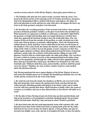 sacred reverence and awe of the Divine Majesty, whose glory passes before us.
1. The Psalmist calls upon his own soul to awake, to praise Jehovah, Jesus; Very
great in his divine person; in his amazing works of creation, providence, and grace;
and in his distinguished offices; clothed with honour and majesty; the object of
universal adoration in earth and heaven; and, what above all engages the heart, my
God, in all whole greatness and glory I am interested.
2. He describes the exceeding greatness of his covenant God; before whose majestic
presence all human grandeur vanishes, as the glow-worm before the meridian sun.
What monarch ever appeared so clothed, so enthroned, so attended? Light itself is
his garment, so bright and dazzling, that even angels themselves veil their faces
when they approach his footstool, unable to bear the intolerable blaze. The vast
expanse of heaven forms the curtains of his pavilion, as easily stretched out at his
word, and, when he pleases, as instantly rolled together. Above the firmament his
radiant throne is fixed; and those waters which float in the skies are the beams of
his chambers. If he comes forth, the clouds, his chariots, wait, and he walketh on the
wings of the wind; so swift to succour his people, or pour vengeance on their foes.
Bright angels, ministers of flame, spirits disencumbered from the fetters of material
substance, stand ready, the creatures of his hand and the willing servants of his
pleasure. Fixed by him on a basis immoveable, the solid earth abides. The vast abyss
of waters, which at creation covered it, at his command halted to the hollow deep,
fled over the mountains, and through the vallies retired to their appointed places:
there shut up in bounds they cannot pass, the billows toss themselves in vain; since
God hath said, "Hitherto shalt thou come, and no further, and here shall thy proud
waves be stayed." Meditate, my soul, on these wonders of power, and ceaseless
adore this glorious Jehovah.
2nd, Having mentioned the more august displays of the Divine Majesty in heaven
and earth, the Psalmist passes on to consider his bountiful providential care over the
world, and the creatures in it, the work of his hands.
1. He sends his rain from the clouds, his chambers, to fill the vast reservoirs in the
hills and mountains, from whence the springs burst forth, and descend into the
vallies beneath, affording grateful refreshment to the thirsty cattle, and at which
even the wild asses quench their thirst. Shall God then so kindly relieve the wants of
creatures so worthless, and can we dare distrust him, or fear that he will suffer us to
want?
2. By the sides of these flowing streams the birds take up their grateful abode, and
sing on the branches, as if attempting to articulate thanksgiving for the provision
which God had made. Shall they sing, and man be silent? forbid it, gratitude!
3. By these kind rains also the earth impregnated, teems with vegetative life, well-
pleased to bear those fruits which God causes to spring forth, grass for the cattle,
and herb for the service of man, for food or physic: a rich provision, not only for
necessity but delight: corn, wine, and oil, to strengthen his body, to cheer his spirits,
 
