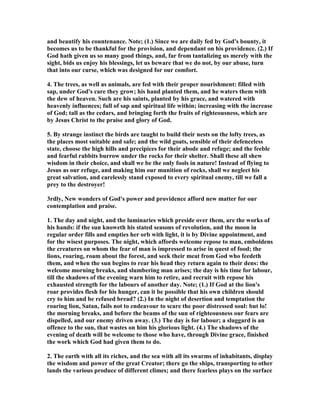 and beautify his countenance. ote; (1.) Since we are daily fed by God's bounty, it
becomes us to be thankful for the provision, and dependant on his providence. (2.) If
God hath given us so many good things, and, far from tantalizing us merely with the
sight, bids us enjoy his blessings, let us beware that we do not, by our abuse, turn
that into our curse, which was designed for our comfort.
4. The trees, as well as animals, are fed with their proper nourishment: filled with
sap, under God's care they grow; his hand planted them, and he waters them with
the dew of heaven. Such are his saints, planted by his grace, and watered with
heavenly influences; full of sap and spiritual life within; increasing with the increase
of God; tall as the cedars, and bringing forth the fruits of righteousness, which are
by Jesus Christ to the praise and glory of God.
5. By strange instinct the birds are taught to build their nests on the lofty trees, as
the places most suitable and safe; and the wild goats, sensible of their defenceless
state, choose the high hills and precipices for their abode and refuge; and the feeble
and fearful rabbits burrow under the rocks for their shelter. Shall these all shew
wisdom in their choice, and shall we be the only fools in nature! Instead of flying to
Jesus as our refuge, and making him our munition of rocks, shall we neglect his
great salvation, and carelessly stand exposed to every spiritual enemy, till we fall a
prey to the destroyer!
3rdly, ew wonders of God's power and providence afford new matter for our
contemplation and praise.
1. The day and night, and the luminaries which preside over them, are the works of
his hands: if the sun knoweth his stated seasons of revolution, and the moon in
regular order fills and empties her orb with light, it is by Divine appointment, and
for the wisest purposes. The night, which affords welcome repose to man, emboldens
the creatures on whom the fear of man is impressed to arise in quest of food; the
lions, roaring, roam about the forest, and seek their meat from God who feedeth
them, and when the sun begins to rear his head they return again to their dens: the
welcome morning breaks, and slumbering man arises; the day is his time for labour,
till the shadows of the evening warn him to retire, and recruit with repose his
exhausted strength for the labours of another day. ote; (1.) If God at the lion's
roar provides flesh for his hunger, can it be possible that his own children should
cry to him and be refused bread? (2.) In the night of desertion and temptation the
roaring lion, Satan, fails not to endeavour to scare the poor distressed soul: but lo!
the morning breaks, and before the beams of the sun of righteousness our fears are
dispelled, and our enemy driven away. (3.) The day is for labour; a sluggard is an
offence to the sun, that wastes on him his glorious light. (4.) The shadows of the
evening of death will be welcome to those who have, through Divine grace, finished
the work which God had given them to do.
2. The earth with all its riches, and the sea with all its swarms of inhabitants, display
the wisdom and power of the great Creator; there go the ships, transporting to other
lands the various produce of different climes; and there fearless plays on the surface
 