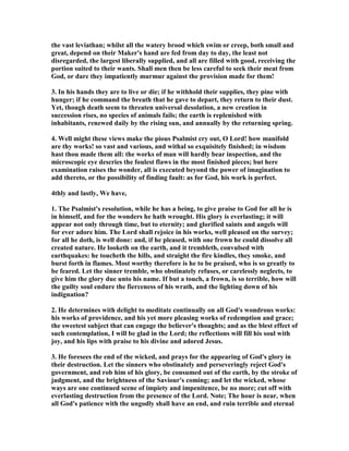 the vast leviathan; whilst all the watery brood which swim or creep, both small and
great, depend on their Maker's hand are fed from day to day, the least not
disregarded, the largest liberally supplied, and all are filled with good, receiving the
portion suited to their wants. Shall men then be less careful to seek their meat from
God, or dare they impatiently murmur against the provision made for them!
3. In his hands they are to live or die; if he withhold their supplies, they pine with
hunger; if he command the breath that he gave to depart, they return to their dust.
Yet, though death seem to threaten universal desolation, a new creation in
succession rises, no species of animals fails; the earth is replenished with
inhabitants, renewed daily by the rising sun, and annually by the returning spring.
4. Well might these views make the pious Psalmist cry out, O Lord! how manifold
are thy works! so vast and various, and withal so exquisitely finished; in wisdom
hast thou made them all: the works of man will hardly bear inspection, and the
microscopic eye descries the foulest flaws in the most finished pieces; but here
examination raises the wonder, all is executed beyond the power of imagination to
add thereto, or the possibility of finding fault: as for God, his work is perfect.
4thly and lastly, We have,
1. The Psalmist's resolution, while he has a being, to give praise to God for all he is
in himself, and for the wonders he hath wrought. His glory is everlasting; it will
appear not only through time, but to eternity; and glorified saints and angels will
for ever adore him. The Lord shall rejoice in his works, well pleased on the survey;
for all he doth, is well done: and, if he pleased, with one frown he could dissolve all
created nature. He looketh on the earth, and it trembleth, convulsed with
earthquakes: he toucheth the hills, and straight the fire kindles, they smoke, and
burst forth in flames. Most worthy therefore is he to be praised, who is so greatly to
be feared. Let the sinner tremble, who obstinately refuses, or carelessly neglects, to
give him the glory due unto his name. If but a touch, a frown, is so terrible, how will
the guilty soul endure the fierceness of his wrath, and the lighting down of his
indignation?
2. He determines with delight to meditate continually on all God's wondrous works:
his works of providence, and his yet more pleasing works of redemption and grace;
the sweetest subject that can engage the believer's thoughts; and as the blest effect of
such contemplation, I will be glad in the Lord; the reflections will fill his soul with
joy, and his lips with praise to his divine and adored Jesus.
3. He foresees the end of the wicked, and prays for the appearing of God's glory in
their destruction. Let the sinners who obstinately and perseveringly reject God's
government, and rob him of his glory, be consumed out of the earth, by the stroke of
judgment, and the brightness of the Saviour's coming; and let the wicked, whose
ways are one continued scene of impiety and impenitence, be no more; cut off with
everlasting destruction from the presence of the Lord. ote; The hour is near, when
all God's patience with the ungodly shall have an end, and ruin terrible and eternal
 