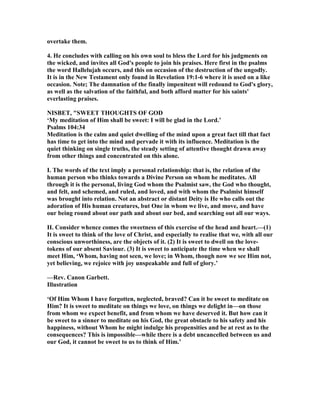 overtake them.
4. He concludes with calling on his own soul to bless the Lord for his judgments on
the wicked, and invites all God's people to join his praises. Here first in the psalms
the word Hallelujah occurs, and this on occasion of the destruction of the ungodly.
It is in the ew Testament only found in Revelation 19:1-6 where it is used on a like
occasion. ote; The damnation of the finally impenitent will redound to God's glory,
as well as the salvation of the faithful, and both afford matter for his saints'
everlasting praises.
ISBET, "SWEET THOUGHTS OF GOD
‘My meditation of Him shall be sweet: I will be glad in the Lord.’
Psalms 104:34
Meditation is the calm and quiet dwelling of the mind upon a great fact till that fact
has time to get into the mind and pervade it with its influence. Meditation is the
quiet thinking on single truths, the steady setting of attentive thought drawn away
from other things and concentrated on this alone.
I. The words of the text imply a personal relationship: that is, the relation of the
human person who thinks towards a Divine Person on whom he meditates. All
through it is the personal, living God whom the Psalmist saw, the God who thought,
and felt, and schemed, and ruled, and loved, and with whom the Psalmist himself
was brought into relation. ot an abstract or distant Deity is He who calls out the
adoration of His human creatures, but One in whom we live, and move, and have
our being round about our path and about our bed, and searching out all our ways.
II. Consider whence comes the sweetness of this exercise of the head and heart.—(1)
It is sweet to think of the love of Christ, and especially to realise that we, with all our
conscious unworthiness, are the objects of it. (2) It is sweet to dwell on the love-
tokens of our absent Saviour. (3) It is sweet to anticipate the time when we shall
meet Him, ‘Whom, having not seen, we love; in Whom, though now we see Him not,
yet believing, we rejoice with joy unspeakable and full of glory.’
—Rev. Canon Garbett.
Illustration
‘Of Him Whom I have forgotten, neglected, braved? Can it be sweet to meditate on
Him? It is sweet to meditate on things we love, on things we delight in—on those
from whom we expect benefit, and from whom we have deserved it. But how can it
be sweet to a sinner to meditate on his God, the great obstacle to his safety and his
happiness, without Whom he might indulge his propensities and be at rest as to the
consequences? This is impossible—while there is a debt uncancelled between us and
our God, it cannot be sweet to us to think of Him.’
 